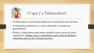 O que é a Tuberculose?
• A tuberculose é uma doença infecciosa causada por uma bactéria.
• A tuberculose pulmonar é a mais conhecida e costuma ser
generalizada.

• Porém, a tuberculose pode afetar também outras áreas do nosso
organismo:  laringe, ossos e articulações, pele, sistema linfático,
intestinos, rins ou até o sistema nervoso.

 