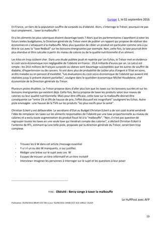 10
Europe 1, le 02 septembre 2016
En France, un tiers de la population souffre de surpoids ou d'obésité. Alors, s'interroge le Trésor, pourquoi ne pas
tout simplement... taxer la malbouffe ?
Et si les aliments les plus caloriques étaient davantage taxés ? Alors que les parlementaires s'apprêtent à voter les
futurs textes budgétaires, la Direction générale du Trésor vient de publier un rapport qui propose de réaliser des
économies en s'attaquant à la malbouffe. Mais plus question de cibler un produit en particulier comme cela a pu
être le cas avec la "taxe Redbull" sur les boissons énergisantes par exemple. Non, cette fois, la taxe pourrait être
plus étendue et être calculée à partir du niveau de calorie ou de la qualité nutritionnelle d'un aliment.
Les kilos en trop coûtent cher. Dans une étude publiée jeudi et repérée par Les Echos, le Trésor met en évidence
le coût socio-économique non négligeable de l'obésité en France : 20,4 milliards d'euros par an. Le calcul est
simple : les 24,6 millions de Français surpoids ou obèses sont davantage susceptibles que les autres de souffrir de
diabète, d'hypertension ou de cancers. Ils ont donc plus de probabilité de coûter plus d'argent à l'Etat en soins,
arrêts maladie ou en pension d'invalidité. "Les évaluations du coût socio-économique de l'obésité qui avaient été
réalisées jusqu'à présent étaient partielles", souligne dans le quotidien économique Michel Houdebine, chef
économiste de la Direction générale du Trésor.
Plusieurs pistes étudiées. Le Trésor propose donc d'aller plus loin que les taxes sur les boissons sucrées et sur les
boissons énergisantes qui existent déjà. Cette fois, Bercy propose de taxer les produits selon leur niveau de
calories ou leur qualité nutritionnelle. Mais pour être efficace, cette taxe sur la malbouffe devrait être
conséquente car "entre 1% et 8% de hausse de prix, l'effet dissuasif est insignifiant" soulignent les Echos. Autre
piste envisagée : une hausse de la TVA sur les produits "les plus nocifs pour la santé".
Christian Eckert y est défavorable. Le secrétaire d'Etat au Budget Christian Eckert a de son coté écarté vendredi
l'idée de remplacer les taxes sur les aliments responsables de l'obésité par une taxe proportionnelle au niveau de
calories et a exclu toute augmentation du produit fiscal lié à la "malbouffe". "Non, il n'est pas question de
regrouper toutes les taxes en une seule taxe qui tiendrait compte des calories", a déclaré Christian Eckert à
l'antenne de RTL, estimant qu'une telle piste, proposée par la direction générale du Trésor, serait bien trop
complexe.
- Trouvez les 6 W dans cet article /message essentiel
- Y a t-il un ou des W manquants, si oui justifiez.
- Rédiger une brève sur le sujet avec ces W
- Essayez de trouver un titre informatif et un titre incitatif
- Interview= Imaginez les personnes à interroger sur le sujet et les questions à leur poser
.....................................................................
TITRE : Obésité : Bercy songe à taxer la malbouffe
Le HuffPost avec AFP
Publication: 05/09/2016 08h49 CEST Mis à jour: 05/09/2016 14h08 CEST A16 JUNGLE CALAIS
 