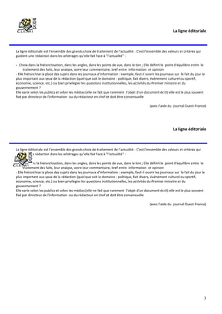 3
La ligne éditoriale
La ligne éditoriale est l'ensemble des grands choix de traitement de l'actualité : C'est l'ensemble des valeurs et critères qui
guident une rédaction dans les arbitrages qu'elle fait face à "l'actualité" :
- Choix dans la hiérarchisation, dans les angles, dans les points de vue, dans le ton ; Elle définit le point d'équilibre entre le
traitement des faits, leur analyse, voire leur commentaire, bref entre information et opinion
- Elle hiérarchise la place des sujets dans les journaux d'information : exemple, faut-il ouvrir les journaux sur le fait du jour le
plus important aux yeux de la rédaction (quel que soit le domaine : politique, fait divers, événement culturel ou sportif,
économie, science, etc.) ou bien privilégier les questions institutionnelles, les activités du Premier ministre et du
gouvernement ?
Elle varie selon les publics et selon les médias (elle ne fait que rarement l'objet d'un document écrit) elle est le plus souvent
fixé par directeur de l'information ou du rédacteur en chef et doit être consensuelle
(avec l’aide du journal Ouest-France)
La ligne éditoriale
La ligne éditoriale est l'ensemble des grands choix de traitement de l'actualité : C'est l'ensemble des valeurs et critères qui
guident une rédaction dans les arbitrages qu'elle fait face à "l'actualité" :
- Choix dans la hiérarchisation, dans les angles, dans les points de vue, dans le ton ; Elle définit le point d'équilibre entre le
traitement des faits, leur analyse, voire leur commentaire, bref entre information et opinion
- Elle hiérarchise la place des sujets dans les journaux d'information : exemple, faut-il ouvrir les journaux sur le fait du jour le
plus important aux yeux de la rédaction (quel que soit le domaine : politique, fait divers, événement culturel ou sportif,
économie, science, etc.) ou bien privilégier les questions institutionnelles, les activités du Premier ministre et du
gouvernement ?
Elle varie selon les publics et selon les médias (elle ne fait que rarement l'objet d'un document écrit) elle est le plus souvent
fixé par directeur de l'information ou du rédacteur en chef et doit être consensuelle
(avec l’aide du journal Ouest-France)
 