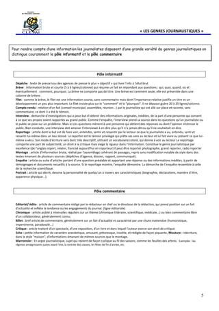 5
« LES GENRES JOURNALISTIQUES »
Pôle informatif
Dépêche : texte de presse issu des agences de presse le plus « objectif » qui livre l’info à l’état brut
Brève : information brute et courte (5 à 6 lignes/colonne) qui résume un fait en répondant aux questions : qui, quoi, quand, où et
éventuellement : comment, pourquoi. La brève ne comporte pas de titre. Une brève est rarement seule, elle est présentée dans une
colonne de brèves
Filet : comme la brève, le filet est une information courte, sans commentaire mais dont l'importance relative justifie un titre et un
développement un peu plus important. Le filet insiste plus sur le "comment" et le "pourquoi". Il ne dépasse guère 20 à 25 lignes/colonne.
Compte-rendu : relation d'un fait (conseil municipal, assemblée, réunion...) par le journaliste qui est allé sur place et raconte, sans
commentaire, ce dont il a été le témoin.
Interview : démarche d'investigations qui a pour but d'obtenir des informations originales, inédites, de la part d'une personne qui consent
à ce que ses propos soient rapportés au grand public. Comme l'enquête, l'interview prend sa source dans les questions qu'un journaliste ou
le public se pose sur un problème. Mais ici ces questions mènent à une personne qui détient des réponses ou dont l'opinion intéresse le
public. Bien conduite, une interview doit amener l'interviewé à en dire plus qu'il n'a jamais dit ou qu'il ne souhaitait en dire.
Reportage : article dont le but est de faire voir, entendre, sentir et ressentir par le lecteur ce que le journaliste a vu, entendu, senti et
ressenti lui-même dans un lieu donné. Le reporter est le témoin privilégié qui prête ses sens au lecteur et lui fait vivre au présent ce que lui-
même a vécu. Son mode d'écriture sera donc très descriptif, utilisant un vocabulaire coloré, qui donne à voir au lecteur Le reportage
comporte une part de subjectivité, un droit à la critique mais exige la rigueur dans l'information. Constitue le genre journalistique par
excellence (de l'anglais report, relater, francisé aujourd'hui en reporteur) Il peut être reporter photographe, grand reporter, radio reporter
Montage : article d'information brute, réalisé par l'assemblage cohérent de passages, repris sans modification notable de style dans des
textes émanant de plusieurs sources (dépêches d'agence, dossier, rapport, communiqué).
Enquête : article ou suite d'articles partant d'une question préalable et apportant une réponse ou des informations inédites, à partir de
témoignages et documents recueillis à la source. Si le reportage montre, l'enquête démontre. La démarche de l'enquête ressemble à celle
de la recherche scientifique.
Portrait : article qui décrit, dessine la personnalité de quelqu'un à travers ses caractéristiques (biographie, déclarations, manière d'être,
apparence physique...).
Pôle commentaire
Editorial/ édito : article de commentaire rédigé par le rédacteur en chef ou le directeur de la rédaction, qui prend position sur un fait
d'actualité et reflète la tendance ou les engagements du journal. (ligne éditoriale)
Chronique : article publié à intervalles réguliers sur un thème (chronique littéraire, scientifique, médicale...) ou bien commentaire libre
d'un collaborateur, généralement connu.
Billet : bref article de commentaire, généralement sur un fait d'actualité et caractérisé par une chute inattendue (humoristique,
impertinente, paradoxale...)
Critique : article traitant d'un spectacle, d'une exposition, d'un livre et dans lequel l'auteur exerce son droit de critique.
Echo : petite information de caractère anecdotique, amusant, pittoresque, insolite, et rédigée de façon piquante. Mouture : réécriture,
dans le style "maison", d'informations émanant de mêmes sources que le montage.
Marronnier : En argot journalistique, sujet qui revient de façon cyclique au fil des saisons, comme les feuilles des arbres. Exemples : les
régimes amaigrissants justes avant l'été, la rentrée des classes, les fêtes de fin d'année, etc.
Pour rendre compte d’une information les journalistes disposent d’une grande variété de genres journalistiques on
distingue couramment le pôle informatif et le pôle commentaire
 