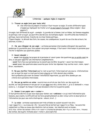 7
L’interview - quelques règles à respecter
1- Trouver un angle (vrai pour toute info)
A- Une interview se prépare à l’avance il faut trouver un angle. Il existe différents types
d'angles qui impliquent de traiter un et un seul aspect d'un sujet. (Deux angles = deux
papiers !)
Un angle c’est différend du sujet - exemple : la journée de la femme c’est un thème, les femmes engagées
en politique c’est un sujet, qui peut être abordé avec de multiples angles : les difficultés des femmes en
politique, leurs motivations, tranche de vie d’une femme politique…
(Types d’angles : le déroulé des faits, les causes, les conséquences, le point de vue d’un des acteurs, les
solutions, le bilan…)
2 - Ne pas s’éloigner de son angle : certaines personnes interviewées s’éloignent des questions
posées par le journaliste pour faire passer son propre message, il faut savoir interrompre la personne pour
l’inciter à répondre aux questions posées.
3 – Savoir rebondir =
- savoir bien écouter les propos de la personne et savoir poser des questions sur ce qu’elle vient de
dire, si cela peut apporter une information complémentaire.
- savoir faire face aux personnes qui ne savent pas s’arrêter de parler = savoir les interrompre
- savoir poser des questions assez ouvertes pour éviter les réponses trop courtes «oui», «non», «peut-
être», «surement»..
4- Ne pas starifier l’interviewé sauf si c’est un portrait, l’interviewé est une source d’informations
sur un sujet (le sujet ce n’est pas lui) mais citez-le car l’info devient plus crédible.
Ne le présentez pas avant de donner l’information importante, qui peut-être donnée par une
citation de la personne interviewée.
5- Ne pas se mettre en scène : vous écrivez un article sur des faits, sur des sujets de
société, sur des personnes et non pas sur ce que vous avez vécu, évitez donc « je lui ai demandé », « nous
avons vu.. », la plupart du temps il n’est pas nécessaire d’écrire la question posée.
6- Donner à son papier une « couleur »
Il faut parfois décrire ce que vous voyez pour donner une « ambiance » ce qui rend l’information plus
humaine, plus vivante, la difficulté est de faire perpétuellement un aller-retour entre la description et
l’information (ex pour une visite d’entreprise : odeurs, bruit….)
7- Le style : certaines expressions sont très utilisées ne veulent souvent rien dire :
« par rapport à », « au niveau de » Ex : les autorités se battent par rapport à ce fléau : les autorités
combattent ce fléau au niveau des résultats c’est en baisse : les résultats sont en baisse…
le B, A ba : éviter les verbes « être » et « avoir » à toutes les phrases, les « il y a », les « on »… trouvez
des verbes, des sujets, formules plus « riches », plus explicites
 