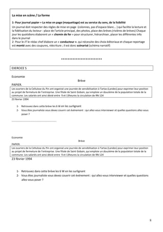 8
*************************
EXERCICE S
Economie
Brève
PAPIER.
Les ouvriers de la Cellulose du Pin ont organisé une journée de sensibilisation à Tartas (Landes) pour exprimer leur position
au projet de fermeture de l’entreprise. Une filiale de Saint Gobain, qui emploie un douzième de la population totale de la
commune. Les salariés ont ainsi dévié entre 9 et 13heures la circulation de RN 124
23 février 1994
1- Retrouvez dans cette brève les 6 W en les surlignant
2- Vous êtes journaliste vous devez couvrir cet événement : qui allez-vous interviewer et quelles questions allez-vous
poser ?
……………………………………………………………..
Economie
Brève
PAPIER.
Les ouvriers de la Cellulose du Pin ont organisé une journée de sensibilisation à Tartas (Landes) pour exprimer leur position
au projet de fermeture de l’entreprise. Une filiale de Saint Gobain, qui emploie un douzième de la population totale de la
commune. Les salariés ont ainsi dévié entre 9 et 13heures la circulation de RN 124
23 février 1994
1- Retrouvez dans cette brève les 6 W en les surlignant
2- Vous êtes journaliste vous devez couvrir cet événement : qui allez-vous interviewer et quelles questions
allez-vous poser ?
La mise en scène / La forme
1- Pour journal papier = La mise en page (maquettage) est au service du sens, de la lisibilité
Un journal doit respecter des règles de mise en page (colonnes, pas d’espace blanc… ) qui facilite la lecture et
la fidélisation du lecteur : place de l'article principal, des photos, place des brèves (rivières de brèves) Chaque
jour les quotidiens élaborent un « chemin de fer » pour structurer, hiérarchiser, placer les différentes info
dans le journal
2- Pour le JT le rédac chef élabore un « conducteur ». qui nécessite des choix éditoriaux et chaque reportage
est monté avec des coupures, réécriture ; il est donc scénarisé (schéma narratif)
 