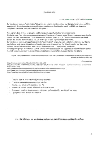 9
Exercices suite
LES ECHOS ENRIQUE Le 11/09 à 12:05 MOREIRA
Sur les réseaux sociaux, "les invisibles" désignent ces enfants ayant menti sur leur âge pour se créer un profil. Ils
s'exposent à de nombreux dangers dont le cyber-harcèlement. Quoi de plus banal, en 2016, que d'avoir un
compte sur Facebook, YouTube ou encore Instagram ?
Rien a priori. Cela devient un peu plus problématique lorsque l'utilisateur a moins de 13ans.
En réalité, c'est l'âge minimum requis pour pouvoir s'inscrire sur n'importe lequel de ces réseaux sociaux, dans la
plupart des pays où ils existent. Or certaines études estiment qu'en 2011, 7,5 millions d'utilisateurs Facebook
étaient des enfants de moins de 13 ans. Un chiffre qui ne peut cependant pas être vérifié.
Sur les réseaux sociaux, on appelle ces enfants "les invisibles", car pour y avoir accès ils mentent sur leur âge. La
psychologue américaine, Mary Aiken, s'inquiète dans un article posté sur The Atlantic, repéré par Slate, que
souvent "ces enfants s'inscrivent avec l'accord de leurs parents". S'appuyant sur une étude
réalisée par le groupe de recherche EU Kids Online, entre 2011 et 2014, elle rappelle que ces enfants sont parfois
même très jeunes. Ainsi un tiers des utilisateurs de Facebook, dans l'étude, avaient entre 8 et 10 ans
source : http://www.lesechos.fr/tech-medias/hightech/0211274775967-harcelement-sur-les-reseaux-sociaux-un-algorithme-pour-
proteger-les-enfants-2026374.php
références/article
(http://lesechospedia.lesechos.fr/facebook.htm#xtor=SEC-3167)
(http://www.lesechos.fr/19/03/2016/lesechos.fr/021775467108_facebook--twitter--instagram----ces-reseaux-sociaux-qui-se-ressemblent-
de-plus-en-plus.htm)
(http://www.theatlantic.com/technology/archive/2016/08/the-social-mediainvisibles/497729/)
(http://www.slate.fr/story/122885/invisibles-enfants-presents-secret-facebook)
(http://www.lse.ac.uk/media@lse/research/EUKidsOnline/Home.aspx)
- Trouvez les 6 W dans cet article /message essentiel
- Y a t-il un ou des W manquants, si oui justifiez.
- Rédiger une brève sur le sujet avec ces W
- Essayez de trouver un titre informatif et un titre incitatif
- Interview= Imaginez les personnes à interroger sur le sujet et les questions à leur poser
- que pensez-vous du titre de l'article ?
.................................................................................................
TITRE : Harcèlement sur les réseaux sociaux : un algorithme pour protéger les enfants
 