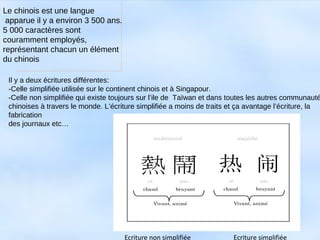 Le chinois est une langue
apparue il y a environ 3 500 ans.
5 000 caractères sont
couramment employés,
représentant chacun un élément
du chinois
Il y a deux écritures différentes:
-Celle simplifiée utilisée sur le continent chinois et à Singapour.
-Celle non simplifiée qui existe toujours sur l’ile de Taïwan et dans toutes les autres communauté
chinoises à travers le monde. L’écriture simplifiée a moins de traits et ça avantage l’écriture, la
fabrication
des journaux etc…
Ecriture non simplifiée Ecriture simplifiée
 