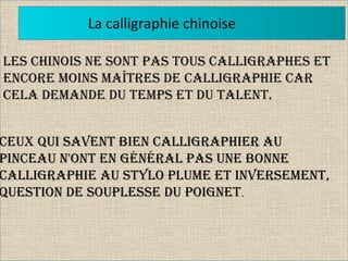 La calligraphie chinoise
Les Chinois ne sont pas tous CaLLigraphes et
enCore moins maîtres de CaLLigraphie Car
CeLa demande du temps et du taLent.
Ceux qui savent bien CaLLigraphier au
pinCeau n'ont en généraL pas une bonne
CaLLigraphie au styLo pLume et inversement,
question de soupLesse du poignet.
 