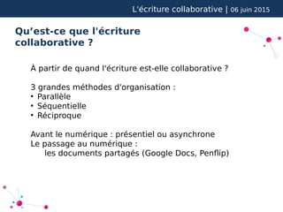 L'écriture collaborative | 06 juin 2015
Qu’est-ce que l'écriture
collaborative ?
À partir de quand l'écriture est-elle collaborative ?
3 grandes méthodes d'organisation :
●
Parallèle
●
Séquentielle
●
Réciproque
Avant le numérique : présentiel ou asynchrone
Le passage au numérique :
les documents partagés (Google Docs, Penflip)
 