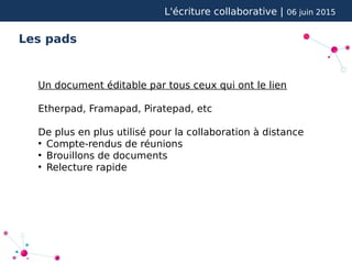 L'écriture collaborative | 06 juin 2015
Les pads
Un document éditable par tous ceux qui ont le lien
Etherpad, Framapad, Piratepad, etc
De plus en plus utilisé pour la collaboration à distance
●
Compte-rendus de réunions
●
Brouillons de documents
●
Relecture rapide
 