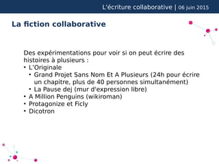 L'écriture collaborative | 06 juin 2015
La fiction collaborative
Des expérimentations pour voir si on peut écrire des
histoires à plusieurs :
●
L’Originale
●
Grand Projet Sans Nom Et A Plusieurs (24h pour écrire
un chapitre, plus de 40 personnes simultanément)
●
La Pause dej (mur d'expression libre)
●
A Million Penguins (wikiroman)
●
Protagonize et Ficly
●
Dicotron
 