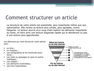 Comment structurer un article
La structure de votre article est essentielle, plus importante même que son
optimisation. Elle rendra sa lecture plus simple, plus agréable, moins
fatigante. Le lecteur pourra d’un coup d’œil repérer les éléments importants
du texte, en faire ainsi une lecture diagonale rapide qui le décideront ou pas
à une lecture plus approfondie.
Les éléments qui vont structurer votre article
sont :
§ 
§ 
§ 
§ 
§ 
§ 
§ 

Le titre ;
Le chapeau ;
Les paragraphes et les éventuels soustitres ;
Les mots ou passages en gras et autres
habillages ;
Les images ;
Les éléments multimédia ;
Les liens hypertextes.

 