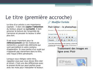 Le titre (première accroche)
Le titre d'un article a une importance
capitale : il doit vite capter l’attention
du lecteur, piquer sa curiosité. Il doit
amorcer la lecture de l’ensemble de
l’annonce et pousser le lecteur à aller
plus loin.
Il est aussi important pour le
référencement car les moteurs de
recherche y puisent des éléments qui
vont permettent à votre contenu
d’apparaître. Si vous parlez d’un sujet qui
n’apparaît pas clairement dans le titre,
cela risque d’être pénalisant.
Lorsque vous rédigez votre titre,
rappelez-vous que vous devez être clair
et direct. C’est une des différences avec
la presse écrite qui peut parfois jouer
avec les mots pour interpeller le lecteur.

 