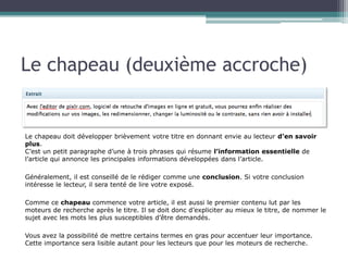 Le chapeau (deuxième accroche)

Le chapeau doit développer brièvement votre titre en donnant envie au lecteur d’en savoir
plus.
C’est un petit paragraphe d’une à trois phrases qui résume l’information essentielle de
l’article qui annonce les principales informations développées dans l’article.
Généralement, il est conseillé de le rédiger comme une conclusion. Si votre conclusion
intéresse le lecteur, il sera tenté de lire votre exposé.
Comme ce chapeau commence votre article, il est aussi le premier contenu lut par les
moteurs de recherche après le titre. Il se doit donc d’expliciter au mieux le titre, de nommer le
sujet avec les mots les plus susceptibles d’être demandés.
Vous avez la possibilité de mettre certains termes en gras pour accentuer leur importance.
Cette importance sera lisible autant pour les lecteurs que pour les moteurs de recherche.

 