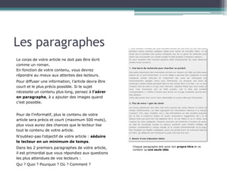 Les paragraphes
Le corps de votre article ne doit pas être écrit
comme un roman.
En fonction de votre contenu, vous devrez
répondre au mieux aux attentes des lecteurs.
Pour diffuser une information, l’article devra être
court et le plus précis possible. Si le sujet
nécessite un contenu plus long, pensez à l’aérer
en paragraphe, à y ajouter des images quand
c’est possible.
Pour de l’informatif, plus le contenu de votre
article sera précis et court (maximum 500 mots),
plus vous aurez des chances que le lecteur lise
tout le contenu de votre article.
N’oubliez-pas l’objectif de votre article : séduire
le lecteur en un minimum de temps.
Dans les 2 premiers paragraphes de votre article,
il est primordial que vous répondiez aux questions
les plus attendues de vos lecteurs :
Qui ? Quoi ? Pourquoi ? Où ? Comment ?

Chaque paragraphe doit avoir son propre titre et ne
contenir qu’une seule idée.

 