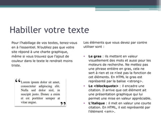 Habiller votre texte
Pour l’habillage de vos textes, tenez-vous
en à l’essentiel. N’oubliez pas que votre
site répond à une charte graphique,
même si vous trouvez que l’ajout de
couleur dans le texte le rendrait moins
triste.

Les éléments que vous devez par contre
utiliser sont :
Le gras : ils mettent en valeur
visuellement des mots et aussi pour les
moteurs de recherche. Ne mettez pas
une phrase entière en gras, cela ne
sert à rien et ce n’est pas la fonction de
cet éléments. En HTML le gras est
représenté par la balise <strong>.
§  Le <blockquote> : il encadre une
citation. Il arrive que cet élément ait
une présentation graphique qui lui
permet une mise en valeur appréciable.
§  L’italique : il met en valeur une courte
citation. En HTML, il est représenté par
l’élément <em>.
§ 

 