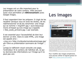 Les images ont un rôle important pour la
présentation de votre contenu. Elles peuvent
aussi vous permettre un référencement (avec
Google image).

Les images

Il faut cependant bien les préparer. Il s’agit de les
recadrer (lorsque vous en avez les droits), de les
redimensionner et de les renommer. Une image
qui se nomme « img2547.jpg » aura beaucoup
moins d’impact qu’une image qui s’appelle
« fete_ecole_primaire.jpg » par exemple.
Il est essentiel pour l’accessibilité de bien leur
donner un titre. Dans le code HTML, une image
est appelé ainsi :
<img src=‘http://urldusite/nomdevotreimage.jpg’
alt=‘titre ou présentation sommaire de l’image’
… />
Lorsqu’un déficient visuel consulte une page,
l’ordinateur lit le contenu de l’attribut alt, ce qui
lui donnera des informations sur l’image qu’il ne
peut pas voir.

Pour modifier des images simplement,
vous pouvez utiliser le logiciel gratuit
en ligne http://www.pixlr.com/editor

 