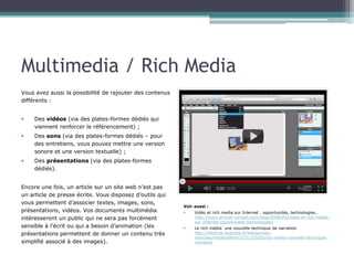 Multimedia / Rich Media
Vous avez aussi la possibilité de rajouter des contenus
différents :
§ 

Des vidéos (via des plates-formes dédiés qui
viennent renforcer le référencement) ;

§ 

Des sons (via des plates-formes dédiés – pour
des entretiens, vous pouvez mettre une version
sonore et une version textuelle) ;

§ 

Des présentations (via des plates-formes
dédiés).

Encore une fois, un article sur un site web n’est pas
un article de presse écrite. Vous disposez d’outils qui
vous permettent d’associer textes, images, sons,
présentations, vidéos. Vos documents multimédia
intéresseront un public qui ne sera pas forcément
sensible à l’écrit ou qui a besoin d’animation (les
présentations permettent de donner un contenu très
simplifié associé à des images).

Voir aussi :
§ 
Vidéo et rich media sur Internet : opportunités, technologies…
http://www.artmail-conseil.com/blog/2008/03/video-et-rich-mediasur-internet-opportunites-technologies/
§ 

Le rich média: une nouvelle technique de narration
http://lecercle.lesechos.fr/entreprises-marches/medibullition/
221133520/rich-media-nouvelle-technique-narration

 