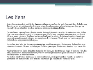 Les liens
Autre élément parfois oublié, les liens sont l’essence même du web. Souvent, lors de la lecture
d’un texte sur un sujet proche de ce que nous cherchons, nous allons trouver un lien qui va
répondre à nos attentes. C’est ce que nous appelons la sérendipité.
De nombreux sites refusent de mettre des liens qui feraient « sortir » le lecteur du site. Hélas,
c’est une mauvaise réponse à la problématique. Un lecteur trouvera votre contenu pertinent
s’il peut aussi y trouver des liens qui approfondiront le sujet – il n’attend pas forcément que
vos contenus répondent à toutes ses questions. Il reviendra s’il sait que vos contenus sont
riches et que vos sources sont citées.
Pour aller plus loin, les liens sont nécessaires au référencement. Ils donnent de la valeur aux
contenus nommés. Si vous ne faites pas de liens, pourquoi d’autres en feraient vers votre site.
Pour optimiser les liens, il faut les faire sur des mots, ou des titres de page, et non sur l’url. En
effet, les moteurs de recherche vont prendre en compte ces mots pour les associer au lien et
renforcer ainsi le référencement.
Ne mettez pas trop de liens dans le contenu textuel, ils risqueraient de ralentir la lecture :
ajoutez en fin d’article une liste de liens pour ceux qui voudraient en savoir plus.

 