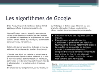 Les algorithmes de Google
Entre Panda, Pingouin et maintenant Colibri, Il n’est
pas toujours facile de se repérer avec Google.
Les modifications récentes apportées au moteur de
recherche de Google concernent d’une part les sites qui
diffusent du contenu qu’ils ne produisent pas ou du
contenu à faible intérêt, et, d’autre part, les liens et les
contenus trop ou mal optimisés.
Colibri est le dernier algorithme de Google et celui qui
s’attaque à la pertinence des résultats de recherche.
C’est une mise à jour qui confirme la tendance de la
personnalisation des résultats de recherche et la mise
à disposition directe de l’information aux internautes,
comme cela avait été entamé avec la mise en place de
la géolocalisation et le déploiement du Knowledge
Graph.
En fonction de leur comportement, de leur localité, de

leur historique, et de leur usage d’Internet (au sens
large), les internautes n’ont pas exactement les
mêmes résultats de recherche pour la même requête.

Il toucherait 90% des requêtes dans le
monde.
§  Il aurait pour principale fonction
d'améliorer la pertinence des résultats
fournis par le moteur, notamment lorsque
la requête est demandée en langage
naturel (conversational search) :
comprendre ce que demande l'internaute
pour mieux lui fournir une réponse
adéquate en tenant compte de chaque
mot compris dans la requête.
§ 

Source :
http://www.abondance.com/actualites/20130927-13198hummingbird-colibri-le-nouvel-algorithme-de-google.html
http://www.vuduweb.fr/referencement-naturel/googlecolibri-moteur-de-reponse/

 