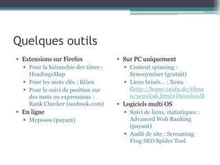 Quelques outils
§  Extensions sur Firefox
§  Pour la hiérarchie des titres :
HeadingsMap
§  Pour les mots clés : KGen
§  Pour le suivi de position sur
des mots ou expressions :
Rank Checker (seobook.com)

§  En ligne
§  Myposeo (payant)

§  Sur PC uniquement
§  Content spinning :
Synonymizer (gratuit)
§  Liens brisés… : Xenu (
http://home.snafu.de/
tilman/
xenulink.html#Download)

§  Logiciels multi OS
§  Suivi de liens, statistiques :
Advanced Web Ranking
(payant)
§  Audit de site : Screaming
Frog SEO Spider Tool

 