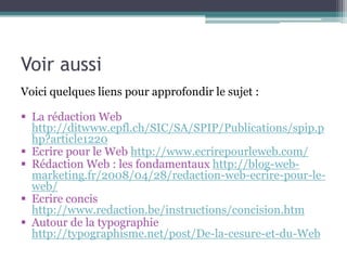 Voir aussi
Voici quelques liens pour approfondir le sujet :
§  La rédaction Web
http://ditwww.epfl.ch/SIC/SA/SPIP/Publications/spip.php?article1220
§  Ecrire pour le Web http://www.ecrirepourleweb.com/
§  Rédaction Web : les fondamentaux
http://blog-web-marketing.fr/2008/04/28/redaction-web-ecrire-pour-leweb/
§  Ecrire concis http://www.redaction.be/instructions/concision.htm
§  Autour de la typographie
http://typographisme.net/post/De-la-cesure-et-du-Web
Groupe de veille collaborative sur le webmarketing
https://groups.diigo.com/group/webmarketingRennes
Vous pouvez aussi simplement suivre le flux RSS

 