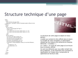 Structure technique d’une page
<html>
<head>
<title>le titre de votre page</title>
<meta name= "description" content="description rapide et efficace de votre
contenu" />
</head>
<body>
<div id="entete">
<img scr="url du logo.jpg" alt="logo" />
<ul id="menu">
<li><a href="url de votre menu 1.html">menu 1</a></li>
<li><a href="url de votre menu 2.html">menu 2</a></li>
</ul>
</div>
<div id="contenu">
<h1>titre de votre page ou article</h1>
<h2>sous titre ou courte description</h2>
<h3>titre du premier paragraphe</h3>
<p>premier <em>paragraphe</em></p>
<h3>titre du deuxième paragraphe</h3>
<p>deuxième <strong>paragraphe</strong> avec une liste d’éléments :
<ul>
<li>élément un ;</li>
<li>élément deux ;</li>
</ul>
</p>
(…)
</div>
(…)
</body>
</html>

La structure de votre page se sépare en deux
parties :
L’entête qui contient le titre affiché dans la barre
ou l’onglet de votre navigateur, la description
utilisée par les moteurs de recherche et d’autres
éléments « invisibles » ;
Le « body », le corps de votre page où se trouve
tout le contenu affiché.
Ce sont ces éléments que vous allez remplir lors
de la rédaction. Il est important d’en connaitre la
signification et l’impact pour comprendre la
spécificité de l’écriture web.

 