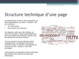 Structure technique d’une page
La spécificité de l’écriture web correspond aux
deux destinataires, aux deux « lecteurs » de
vos contenus :
§  Les internautes ;
§  Les moteurs de recherche.
Un rédacteur web, pour être efficace, se
devra de connaitre, même superficiellement
pour les moteurs de recherche, quelles sont
les attentes de ces deux lecteurs.
Il arrive souvent que ces attentes soient
contradictoires. Le rédacteur web devra
trancher, choisir en fonction des objectifs de
sa structure les « lecteurs » qu’il doit
privilégier.
L’optimisation est l’équilibre entre les attentes
des moteurs de recherche et celles des
internautes.

 