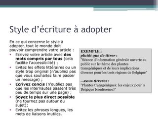 Style d’écriture à adopter
En ce qui concerne le style à
adopter, tout le monde doit pouvoir
comprendre votre article :
§  Ecrivez votre article avec des
mots compris par tous (cela
facilite l’accessibilité) ;
§  Evitez les effets littéraires ou un
style trop original (n’oubliez pas
que vous souhaitez faire passer
un message) ;
§  Ecrivez concis (n’oubliez pas
que les internautes passent très
peu de temps sur une page) ;
§  Soyez le plus direct possible
(ne tournez pas autour du
sujet);
§  Evitez les phrases longues, les
mots de liaisons inutiles.

EXEMPLE :
plutôt que de titrer :
"Séance d'information générale ouverte au
public sur le thème des plantes
transgéniques et de leurs implications
diverses pour les trois régions de Belgique"
...vous titrerez :
"Plantes transgéniques: les enjeux pour la
Belgique (conférence)"

 