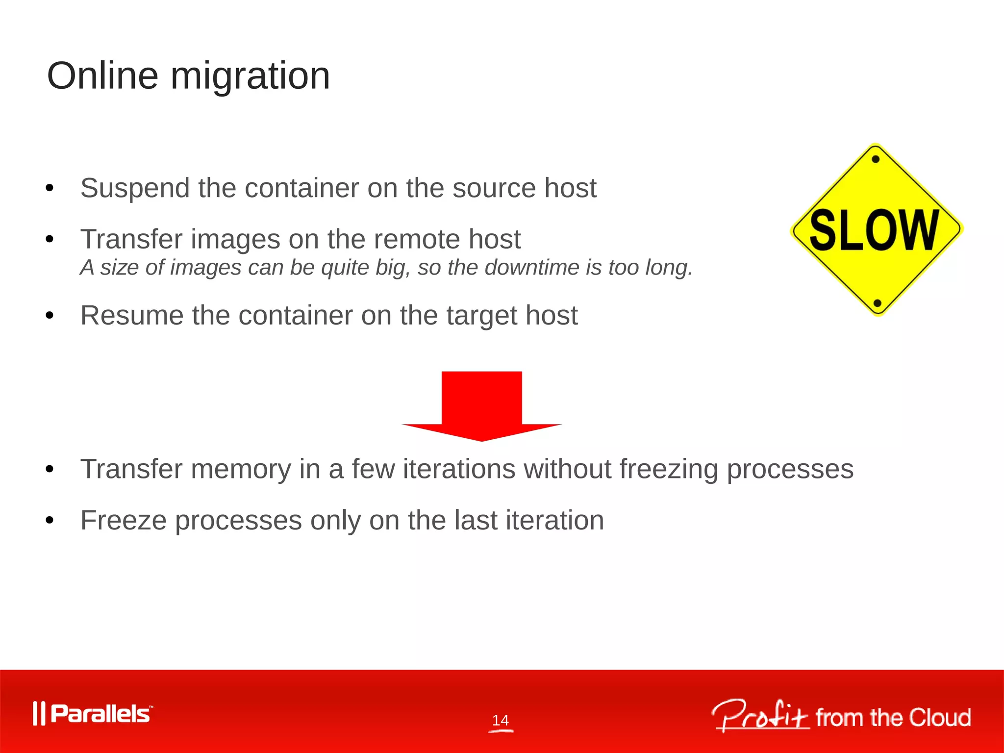 14
Online migration
● Suspend the container on the source host
● Transfer images on the remote host
A size of images can be quite big, so the downtime is too long.
● Resume the container on the target host
● Transfer memory in a few iterations without freezing processes
● Freeze processes only on the last iteration
 