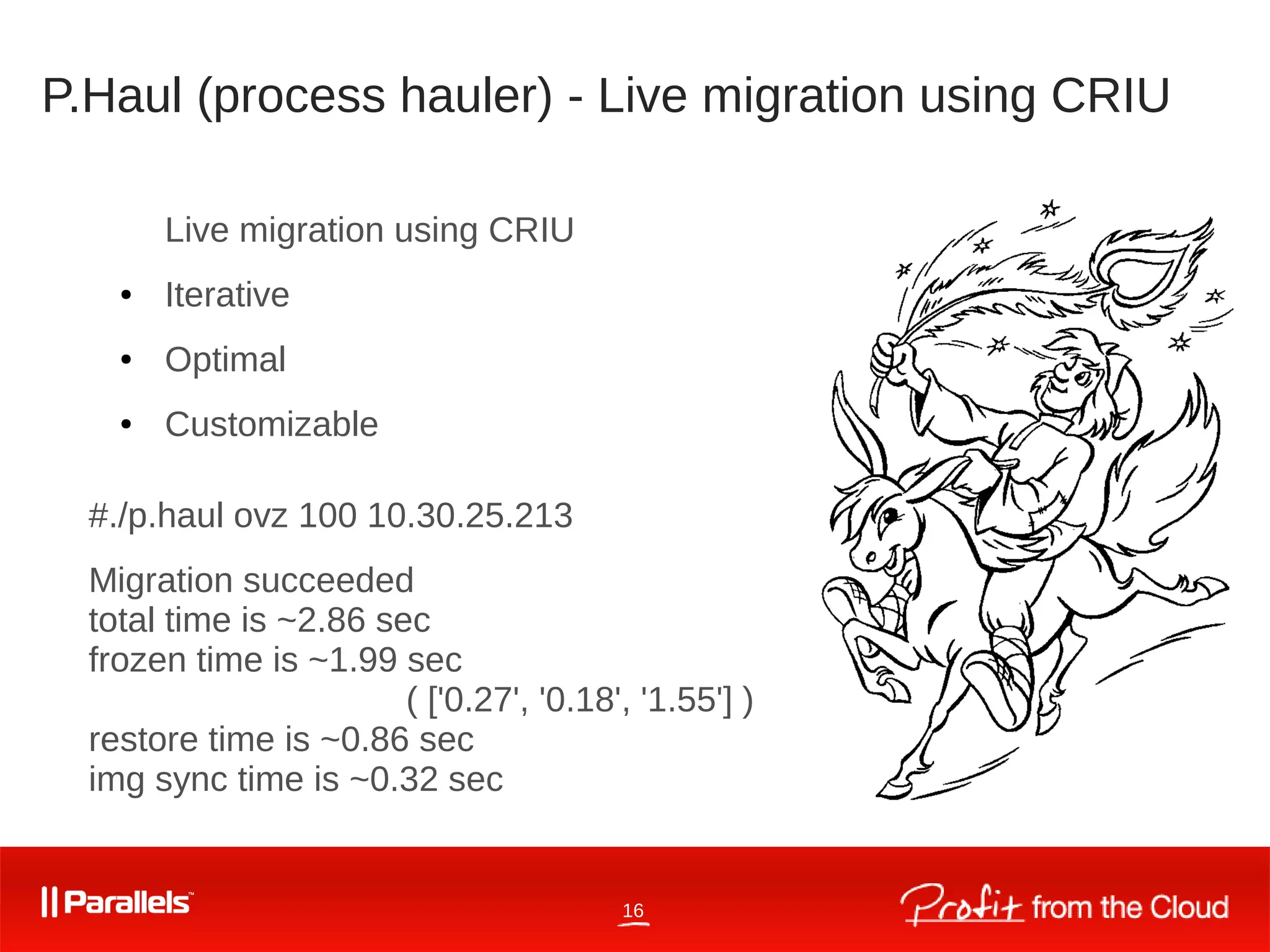 16
P.Haul (process hauler) - Live migration using CRIU
Live migration using CRIU
● Iterative
● Optimal
● Customizable
#./p.haul ovz 100 10.30.25.213
Migration succeeded
total time is ~2.86 sec
frozen time is ~1.99 sec
( ['0.27', '0.18', '1.55'] )
restore time is ~0.86 sec
img sync time is ~0.32 sec
 