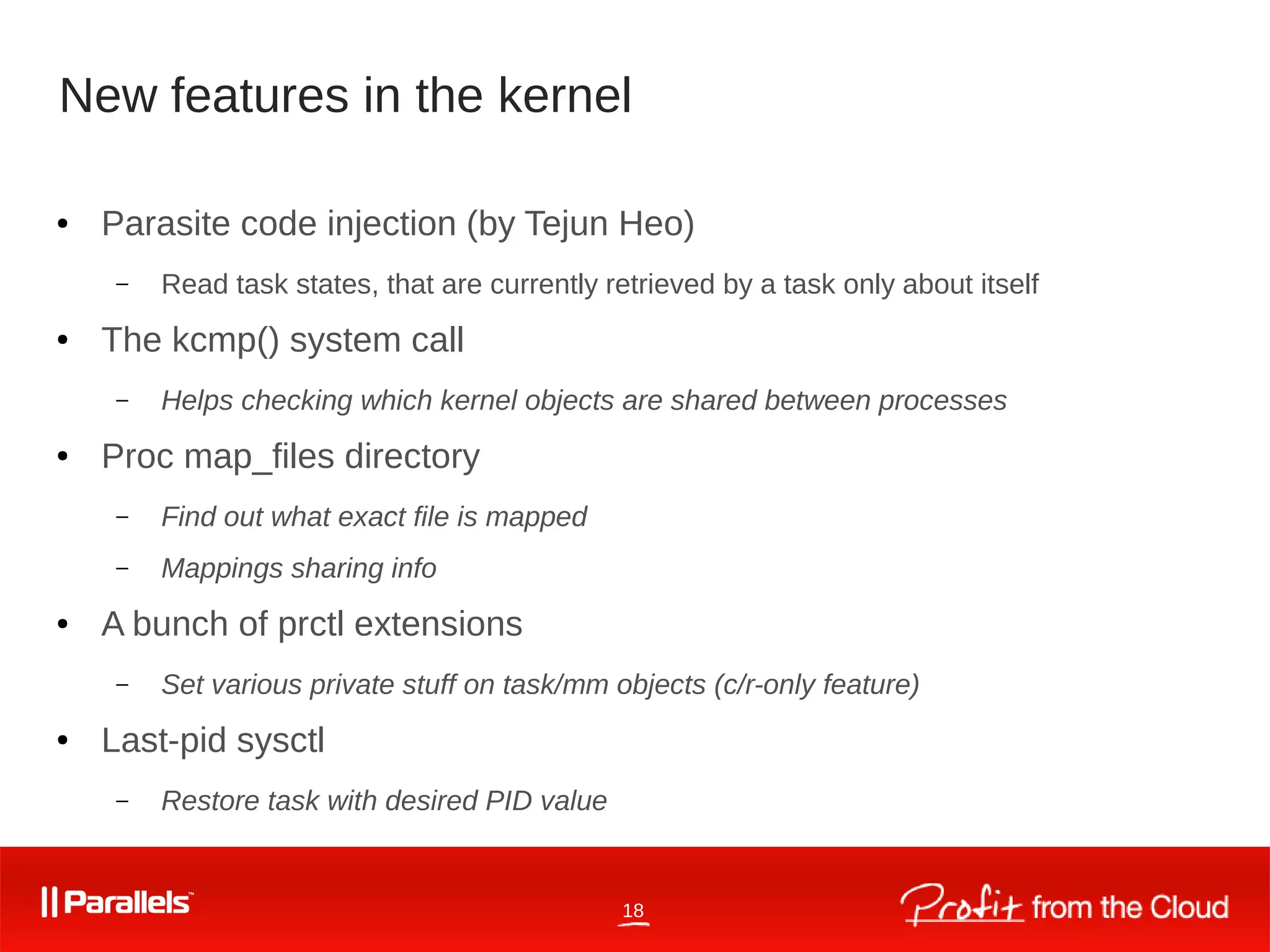 18
New features in the kernel
● Parasite code injection (by Tejun Heo)
– Read task states, that are currently retrieved by a task only about itself
● The kcmp() system call
– Helps checking which kernel objects are shared between processes
● Proc map_files directory
– Find out what exact file is mapped
– Mappings sharing info
● A bunch of prctl extensions
– Set various private stuff on task/mm objects (c/r-only feature)
● Last-pid sysctl
– Restore task with desired PID value
 