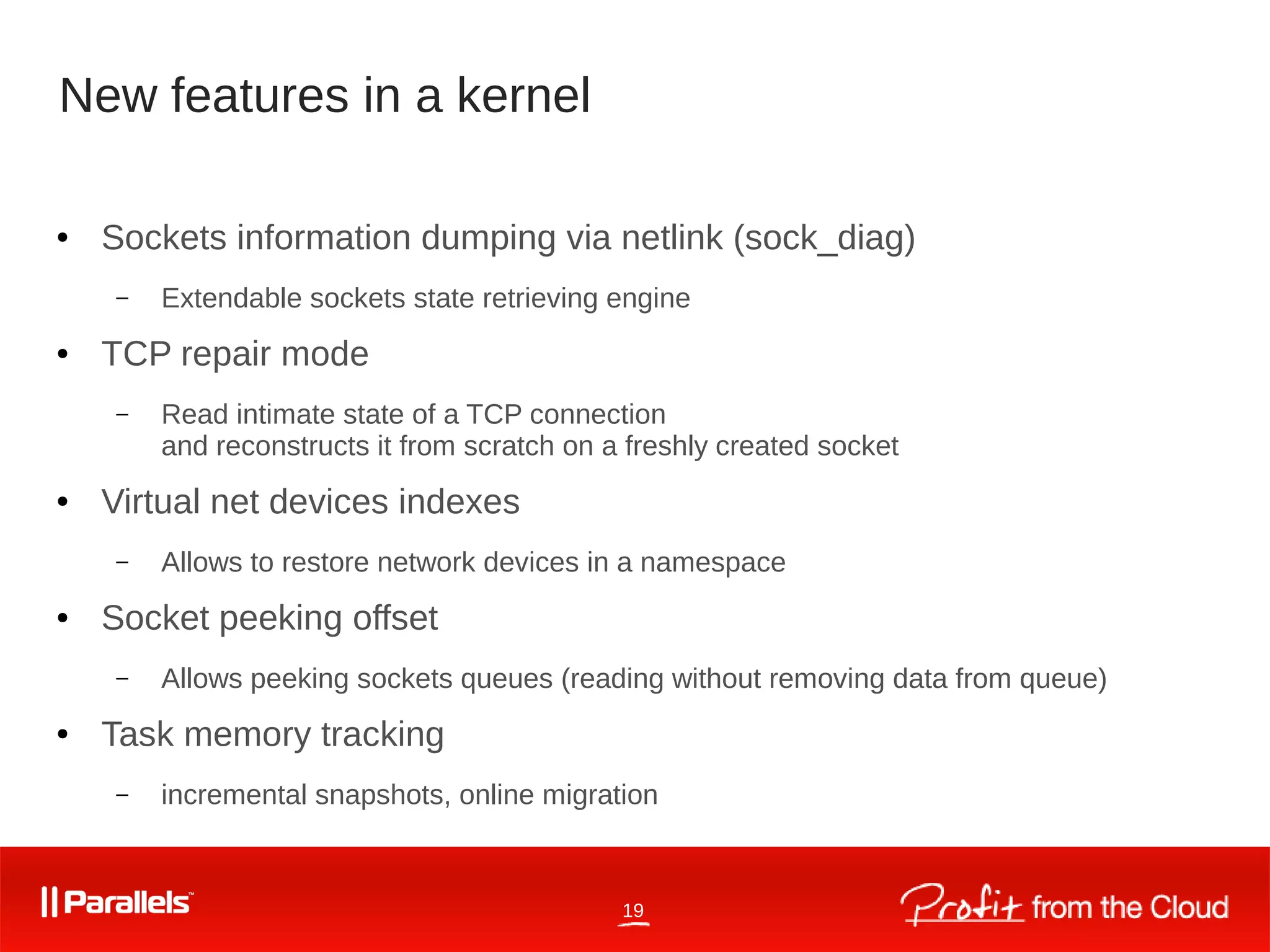 19
New features in a kernel
● Sockets information dumping via netlink (sock_diag)
– Extendable sockets state retrieving engine
● TCP repair mode
– Read intimate state of a TCP connection
and reconstructs it from scratch on a freshly created socket
● Virtual net devices indexes
– Allows to restore network devices in a namespace
● Socket peeking offset
– Allows peeking sockets queues (reading without removing data from queue)
● Task memory tracking
– incremental snapshots, online migration
 