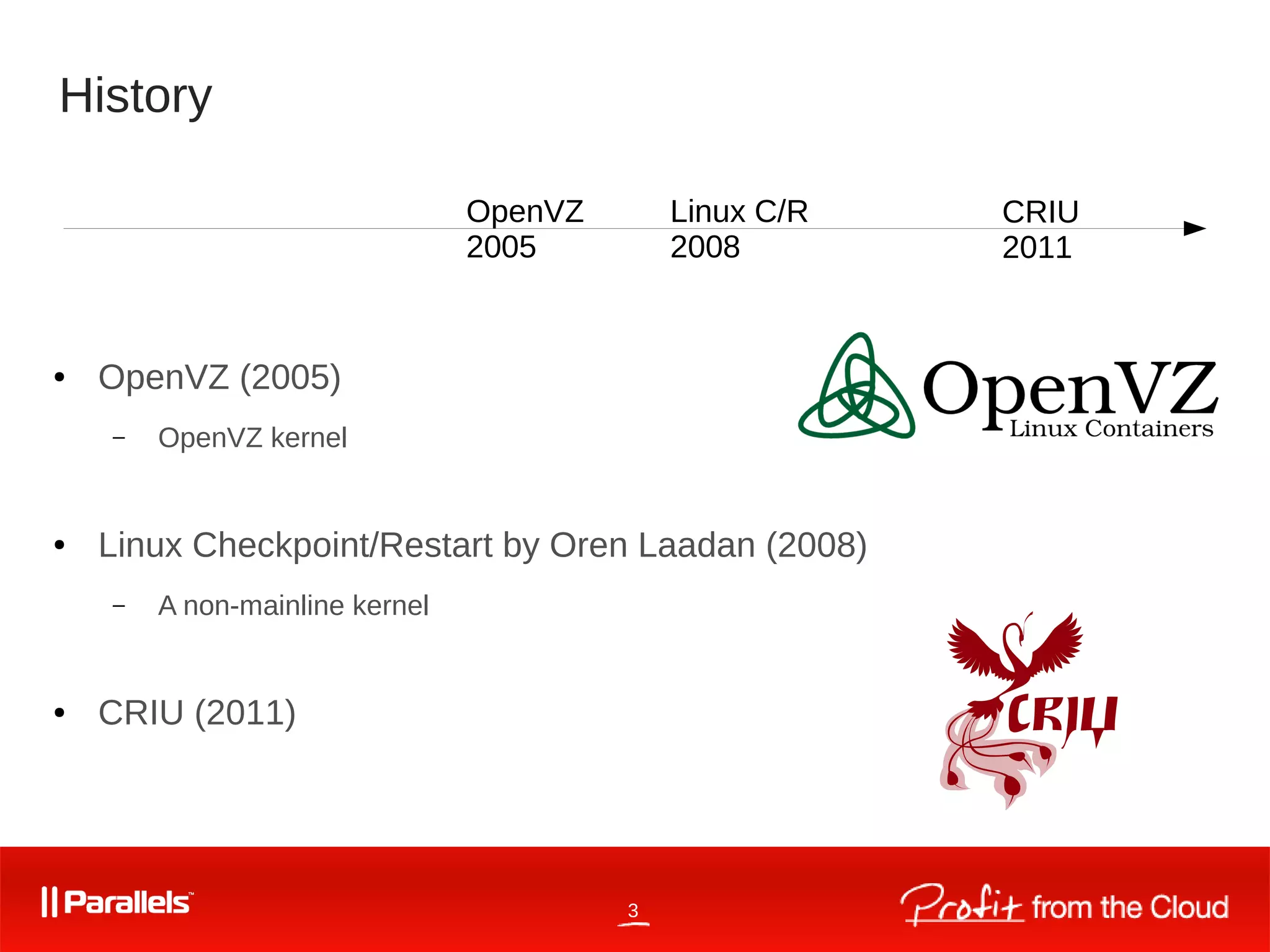 3
History
● OpenVZ (2005)
– OpenVZ kernel
● Linux Checkpoint/Restart by Oren Laadan (2008)
– A non-mainline kernel
● CRIU (2011)
OpenVZ
2005
Linux C/R
2008
CRIU
2011
 