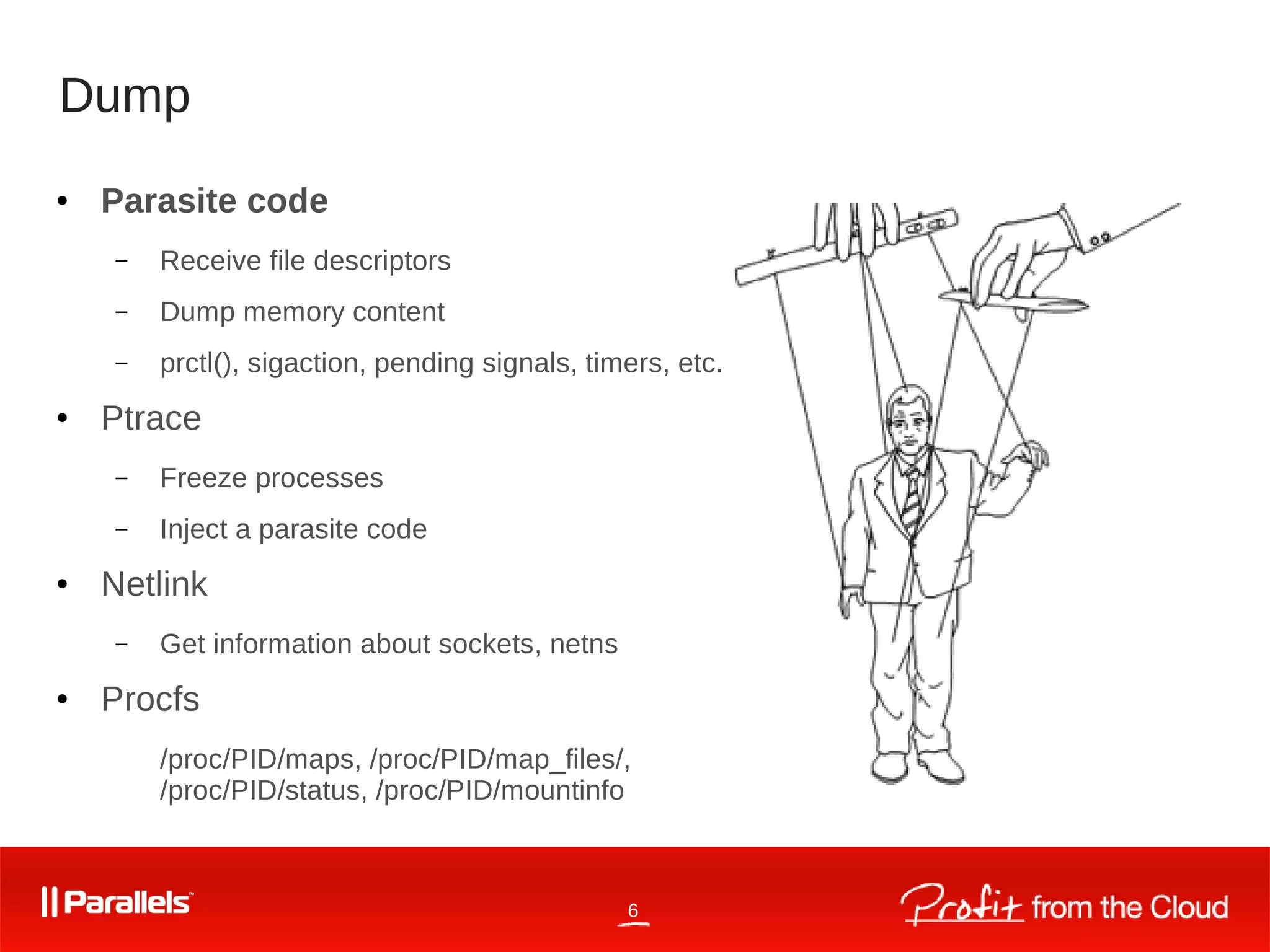 6
Dump
● Parasite code
– Receive file descriptors
– Dump memory content
– prctl(), sigaction, pending signals, timers, etc.
● Ptrace
– Freeze processes
– Inject a parasite code
● Netlink
– Get information about sockets, netns
● Procfs
/proc/PID/maps, /proc/PID/map_files/,
/proc/PID/status, /proc/PID/mountinfo
 