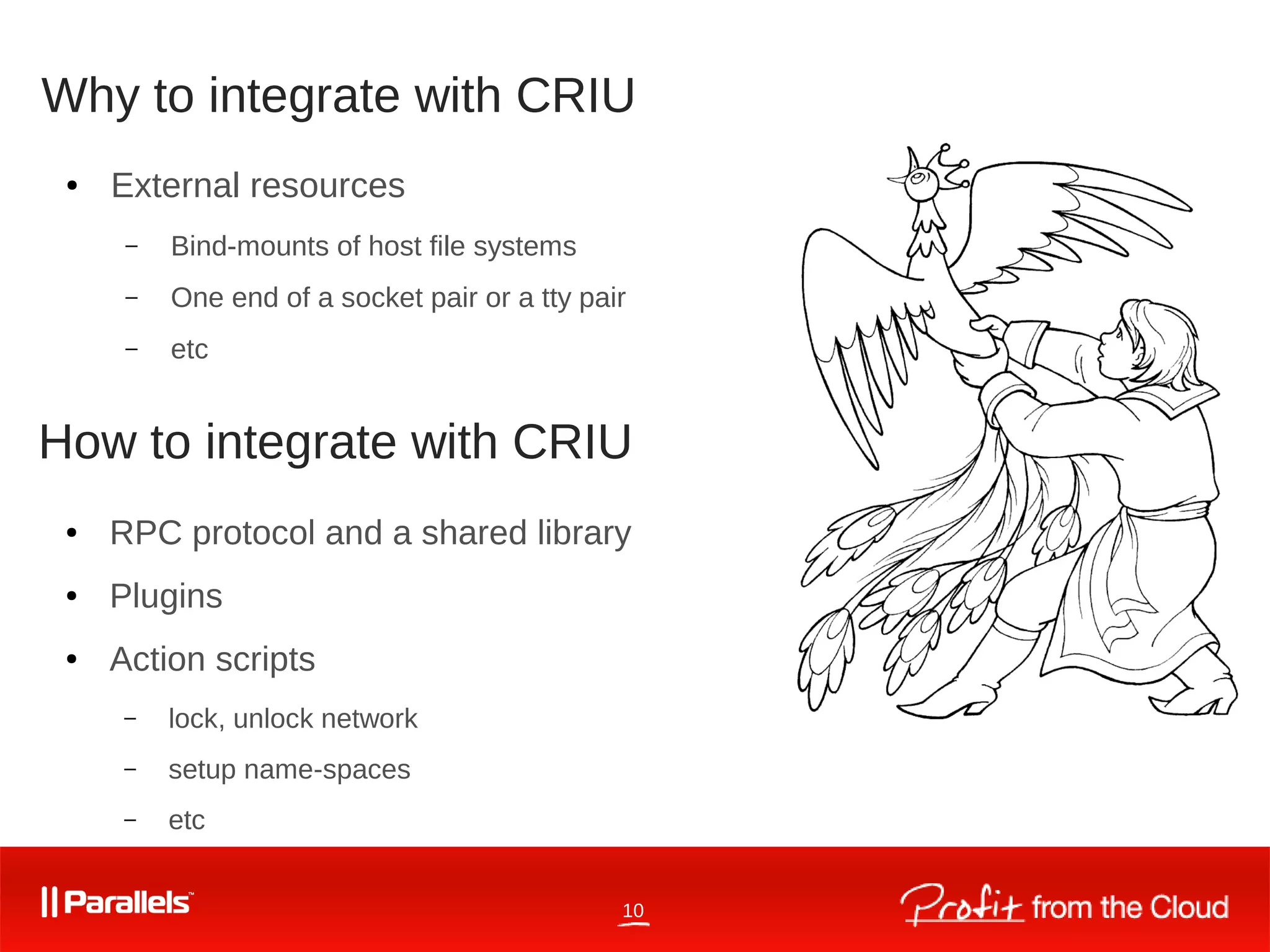 10
Why to integrate with CRIU
● RPC protocol and a shared library
● Plugins
● Action scripts
– lock, unlock network
– setup name-spaces
– etc
● External resources
– Bind-mounts of host file systems
– One end of a socket pair or a tty pair
– etc
How to integrate with CRIU
 