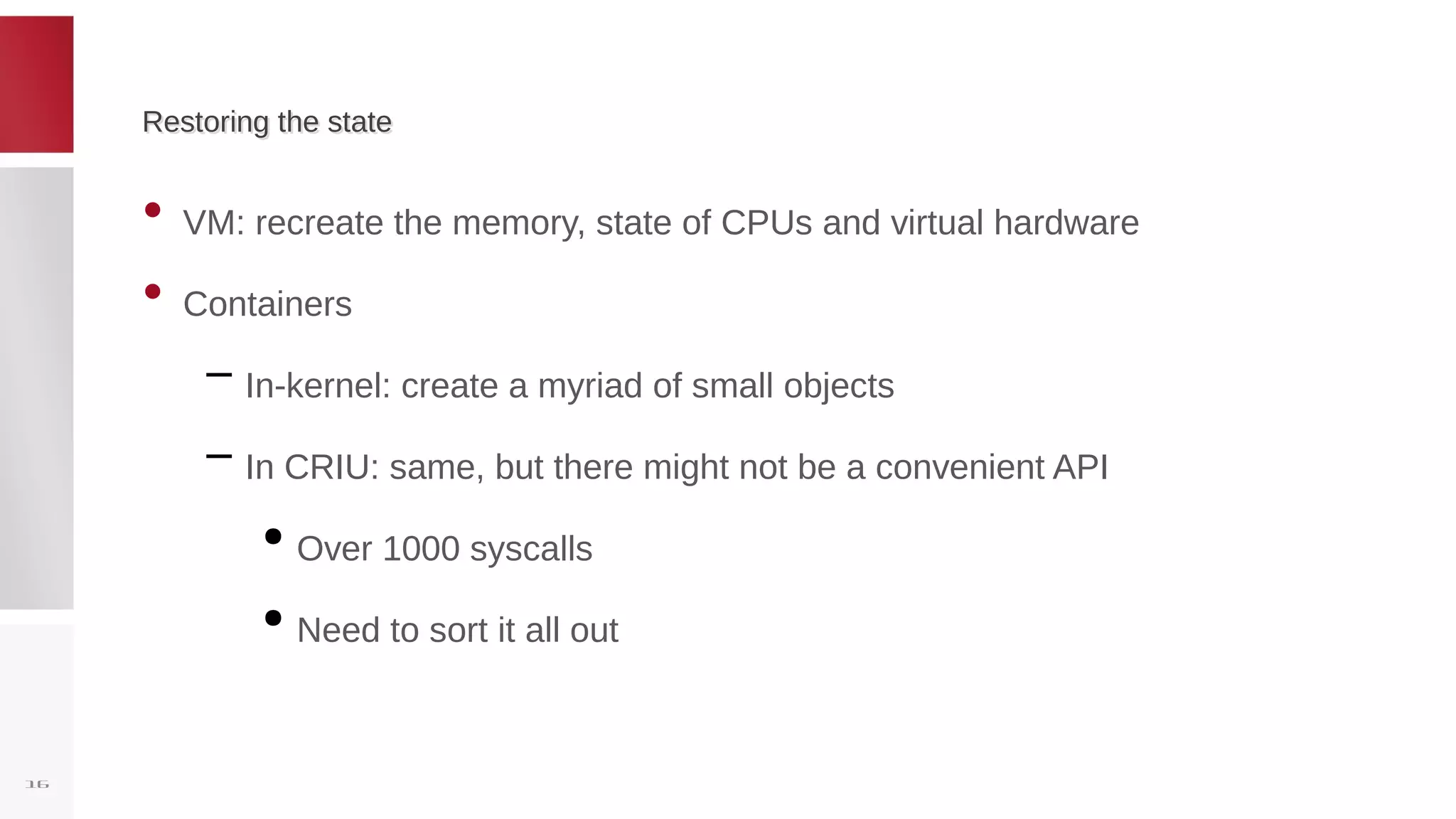 Restoring the stateRestoring the state
• VM: recreate the memory, state of CPUs and virtual hardware
• Containers
– In-kernel: create a myriad of small objects
– In CRIU: same, but there might not be a convenient API
●
Over 1000 syscalls
●
Need to sort it all out
16
 
