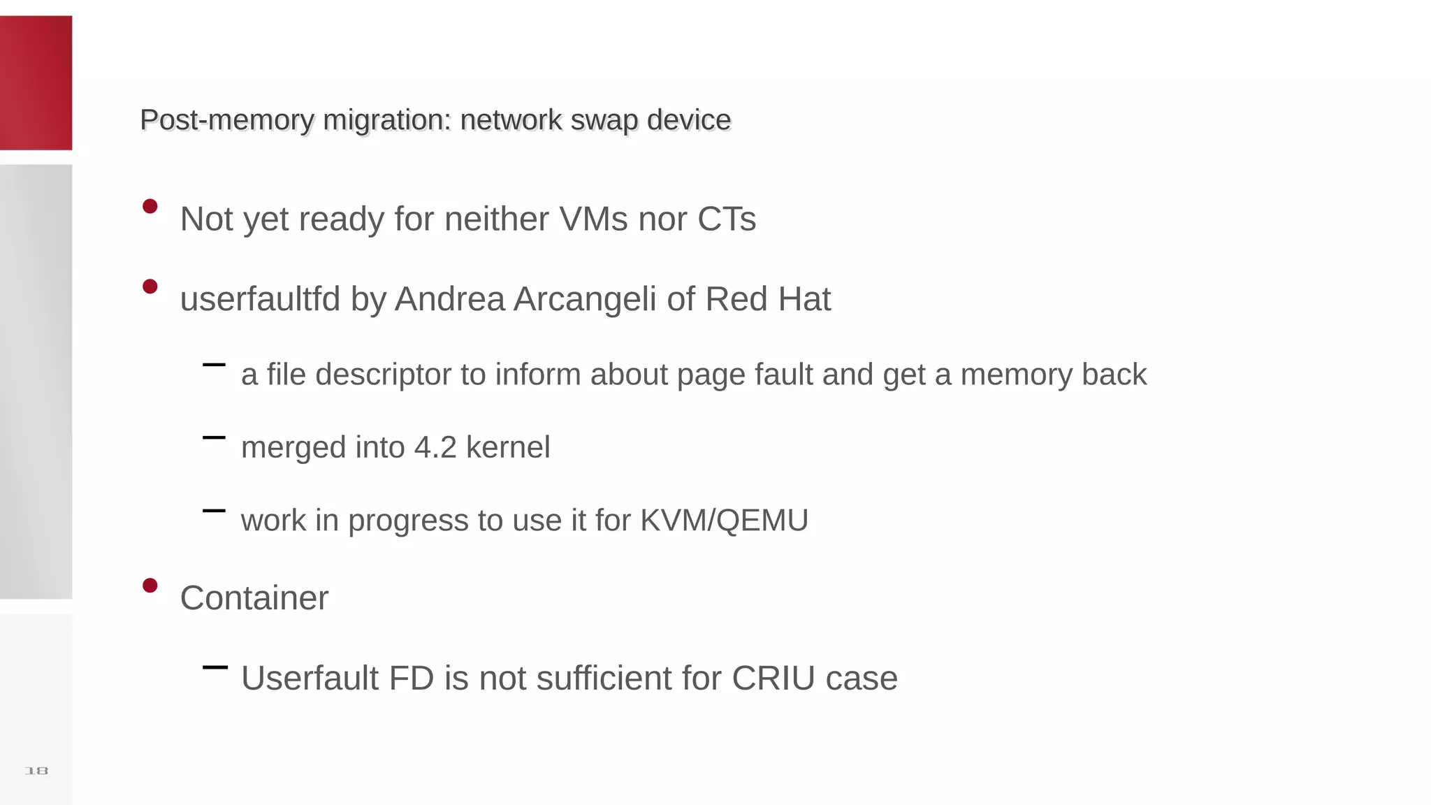 Post-memory migration: network swap devicePost-memory migration: network swap device
• Not yet ready for neither VMs nor CTs
• userfaultfd by Andrea Arcangeli of Red Hat
– a file descriptor to inform about page fault and get a memory back
– merged into 4.2 kernel
– work in progress to use it for KVM/QEMU
• Container
– Userfault FD is not sufficient for CRIU case
18
 
