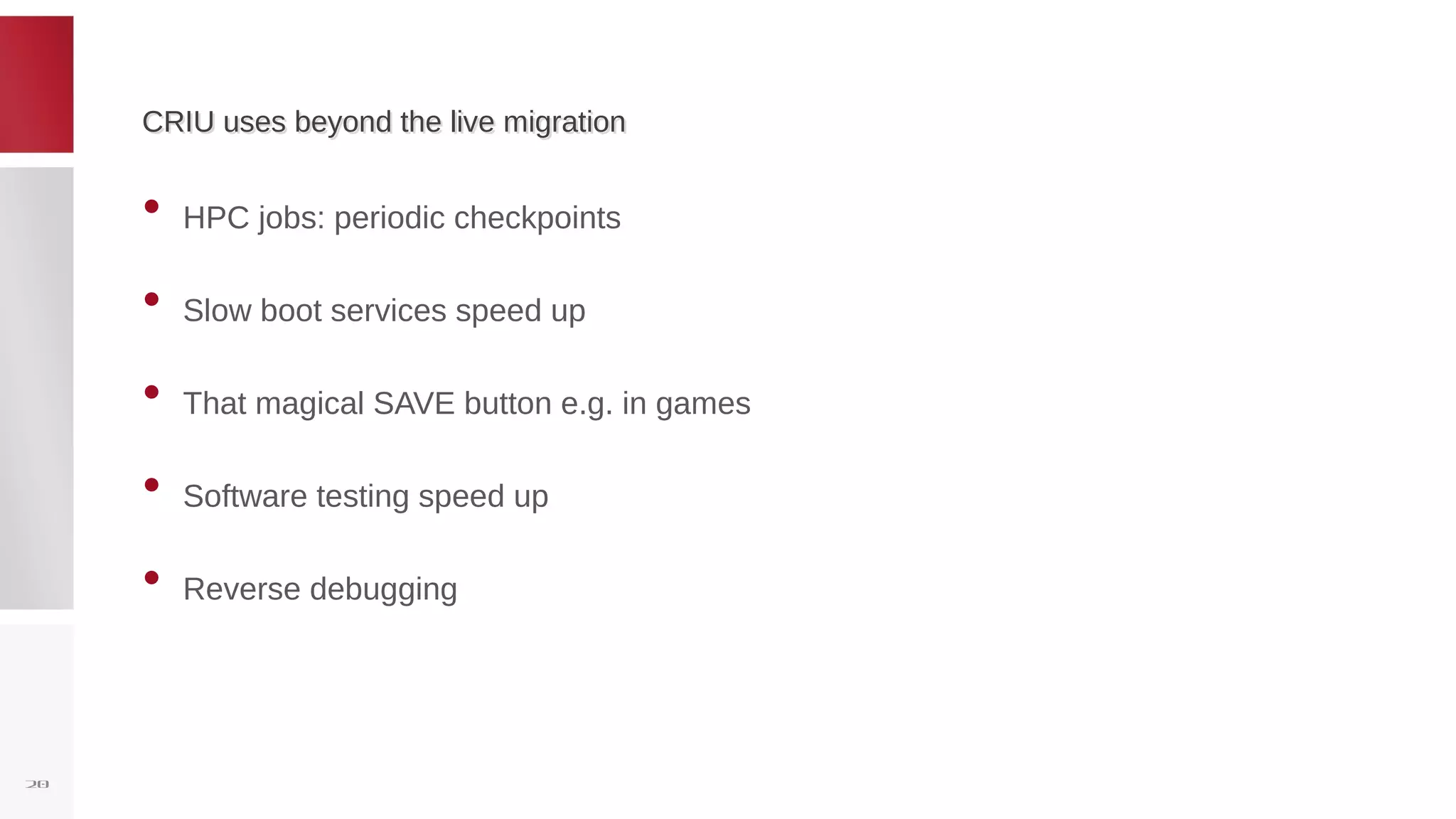 CRIU uses beyond the live migrationCRIU uses beyond the live migration
• HPC jobs: periodic checkpoints
• Slow boot services speed up
• That magical SAVE button e.g. in games
• Software testing speed up
• Reverse debugging
20
 