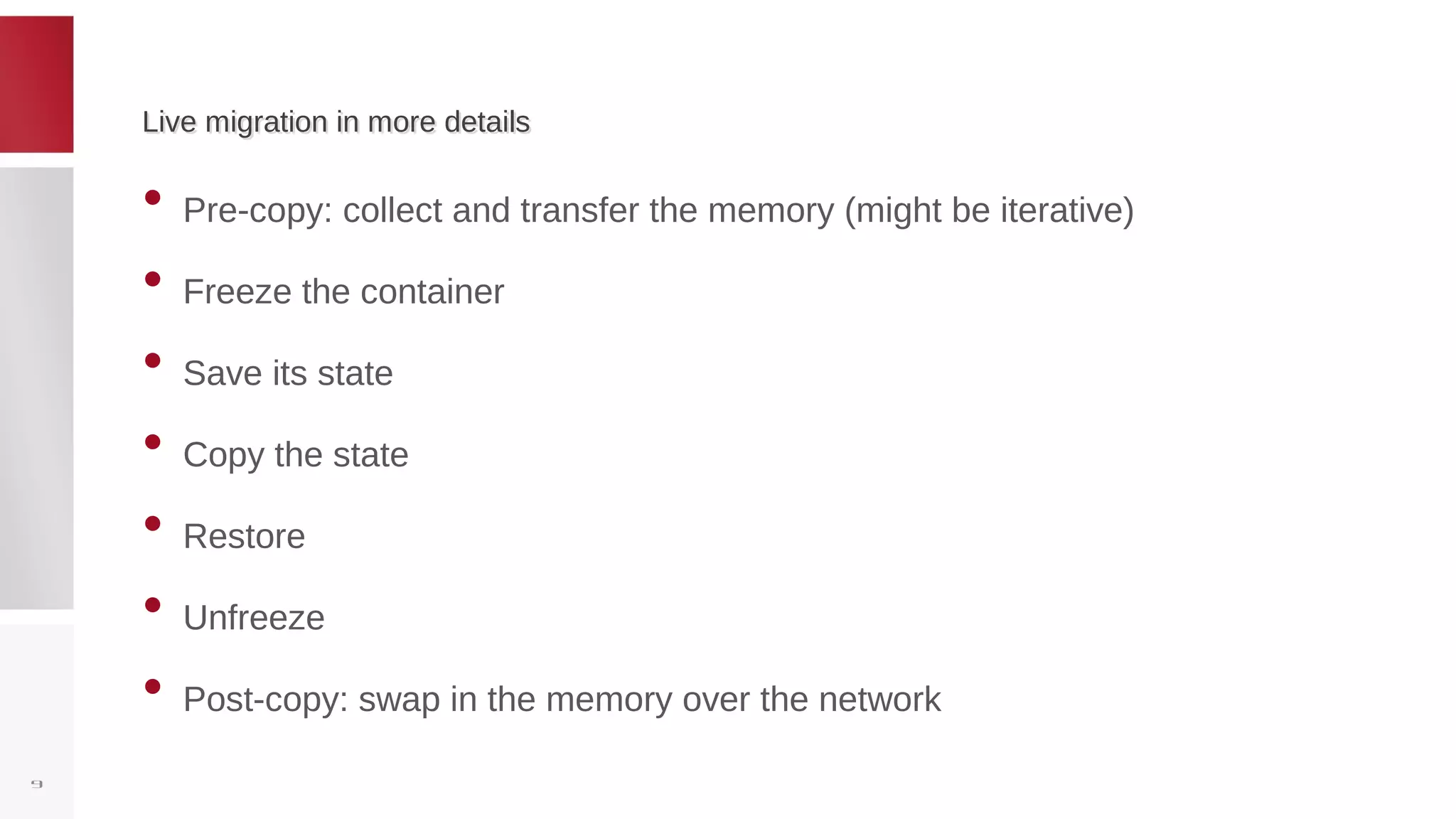 Live migration in more detailsLive migration in more details
• Pre-copy: collect and transfer the memory (might be iterative)
• Freeze the container
• Save its state
• Copy the state
• Restore
• Unfreeze
• Post-copy: swap in the memory over the network
9
 