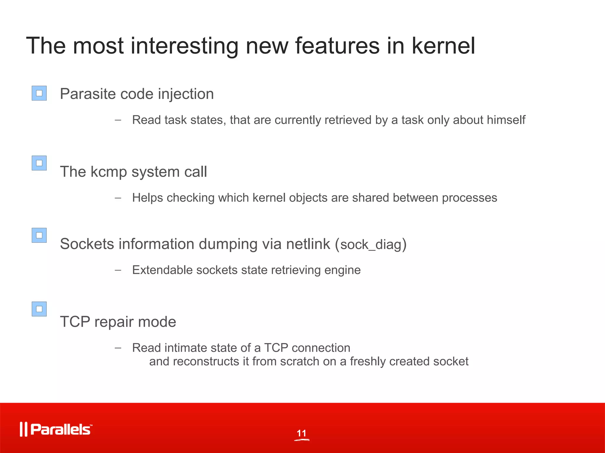 The most interesting new features in kernel
   Parasite code injection
           – Read task states, that are currently retrieved by a task only about himself



   The kcmp system call
           – Helps checking which kernel objects are shared between processes


   Sockets information dumping via netlink ( sock_diag)
           – Extendable sockets state retrieving engine



   TCP repair mode
           – Read intimate state of a TCP connection
               and reconstructs it from scratch on a freshly created socket




                                             11
 