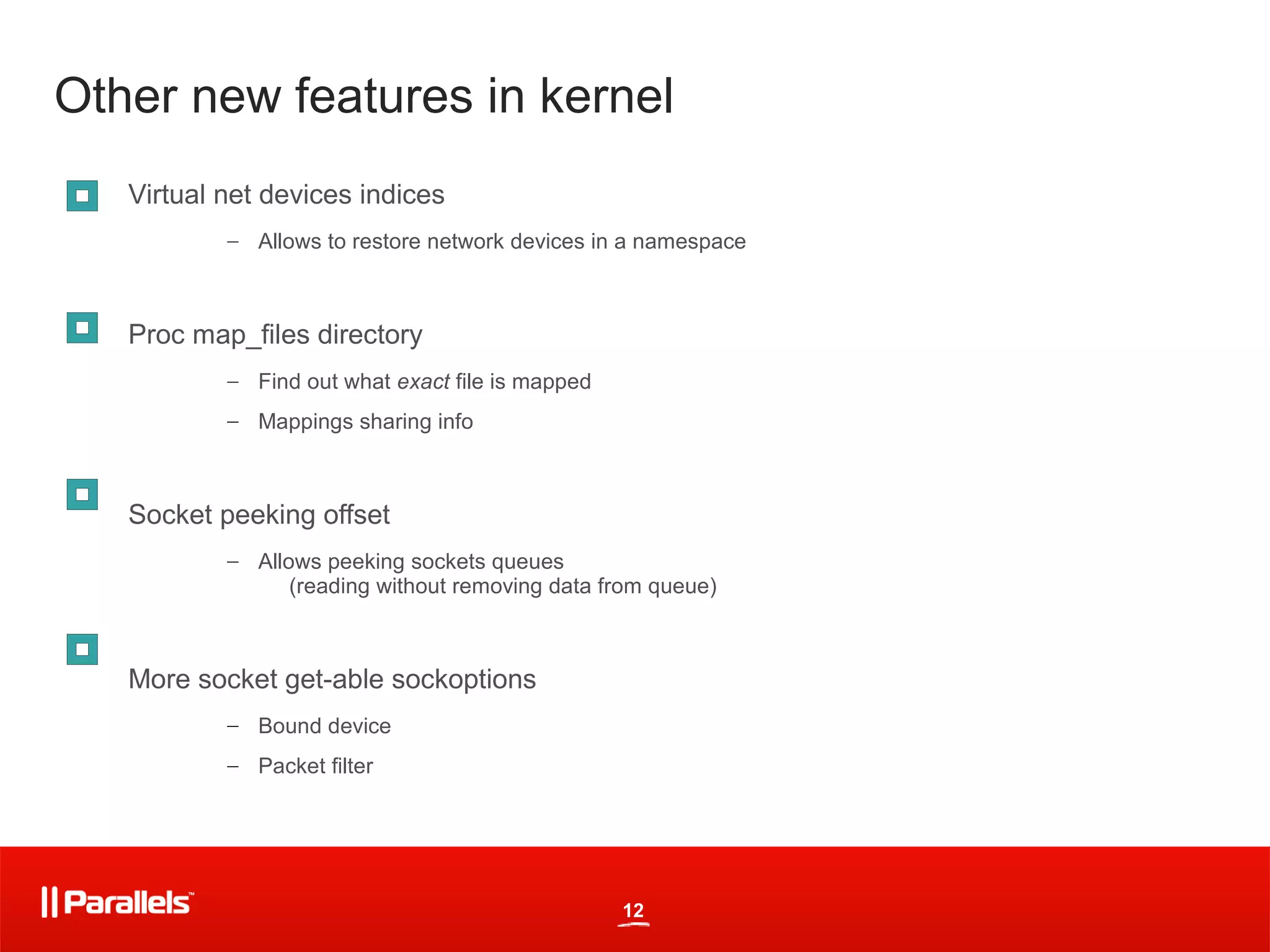 Other new features in kernel
   Virtual net devices indices
           – Allows to restore network devices in a namespace



   Proc map_files directory
           – Find out what exact file is mapped
           – Mappings sharing info



   Socket peeking offset
           – Allows peeking sockets queues
                 (reading without removing data from queue)



   More socket get-able sockoptions
           – Bound device
           – Packet filter




                                                  12
 