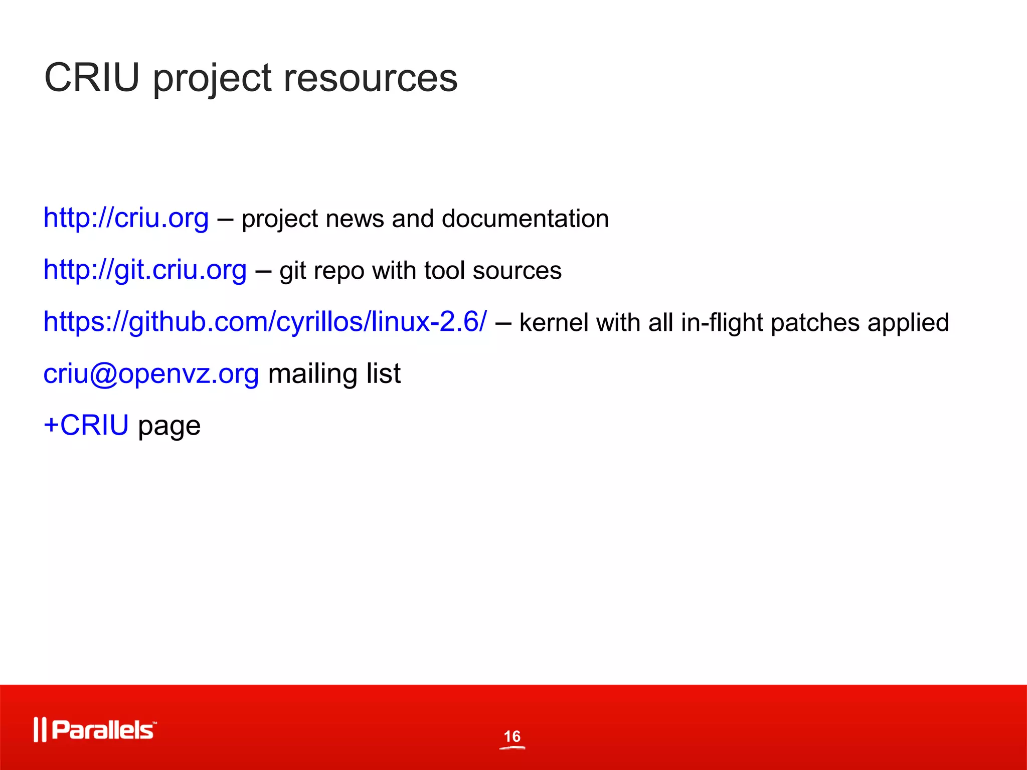 CRIU project resources


http://criu.org – project news and documentation
http://git.criu.org – git repo with tool sources
https://github.com/cyrillos/linux-2.6/ – kernel with all in-flight patches applied
criu@openvz.org mailing list
+CRIU page




                                          16
 