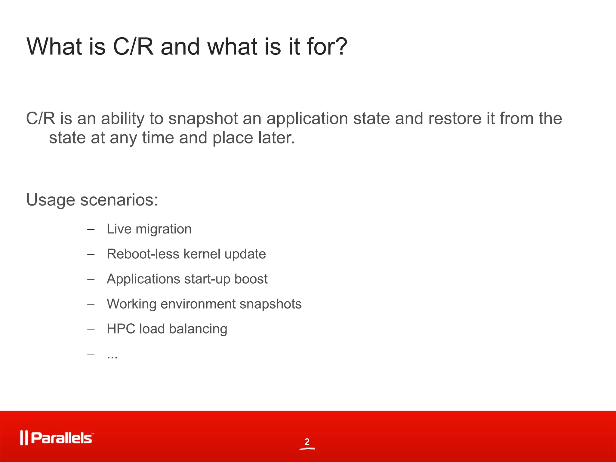 What is C/R and what is it for?

C/R is an ability to snapshot an application state and restore it from the
  state at any time and place later.


Usage scenarios:
        – Live migration
        – Reboot-less kernel update
        – Applications start-up boost
        – Working environment snapshots
        – HPC load balancing
        – ...




                                          2
 