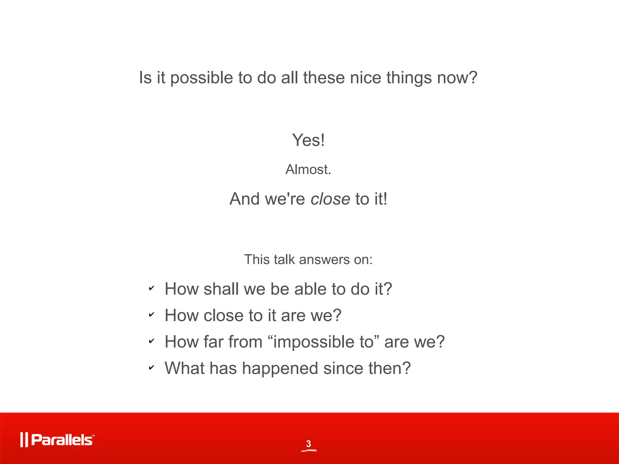 Is it possible to do all these nice things now?


                      Yes!
                     Almost.

             And we're close to it!


               This talk answers on:
 ✔
     How shall we be able to do it?
 ✔
     How close to it are we?
 ✔
     How far from “impossible to” are we?
 ✔
     What has happened since then?



                         3
 