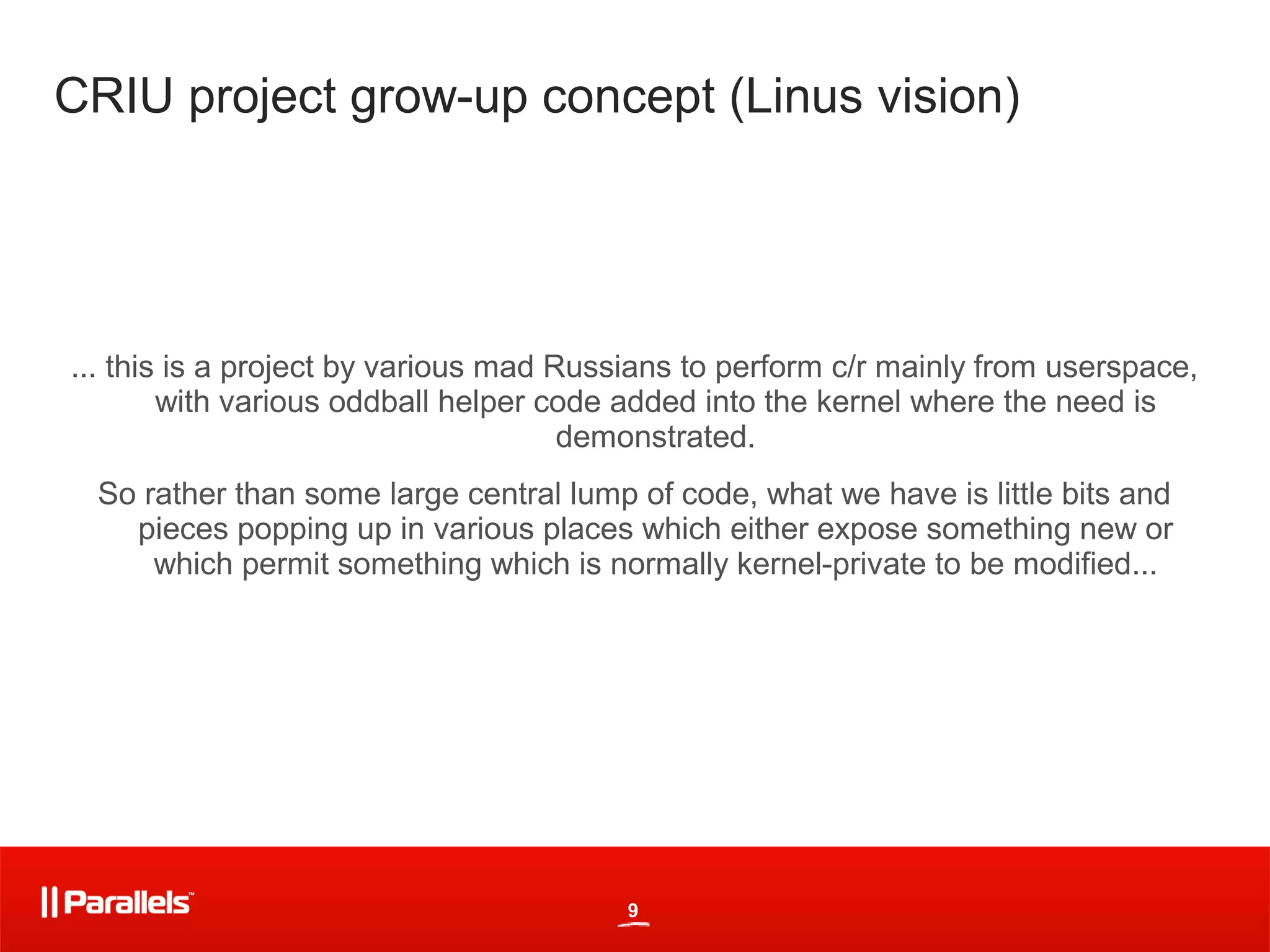 CRIU project grow-up concept (Linus vision)




... this is a project by various mad Russians to perform c/r mainly from userspace,
        with various oddball helper code added into the kernel where the need is
                                      demonstrated.
 So rather than some large central lump of code, what we have is little bits and
   pieces popping up in various places which either expose something new or
     which permit something which is normally kernel-private to be modified...




                                         9
 
