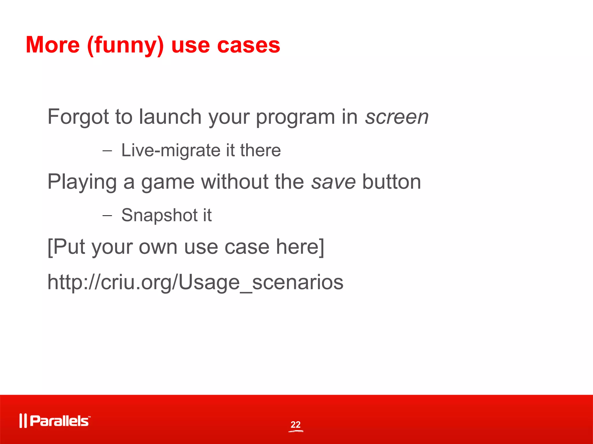 22
More (funny) use cases
Forgot to launch your program in screen
– Live-migrate it there
Playing a game without the save button
– Snapshot it
[Put your own use case here]
http://criu.org/Usage_scenarios
 