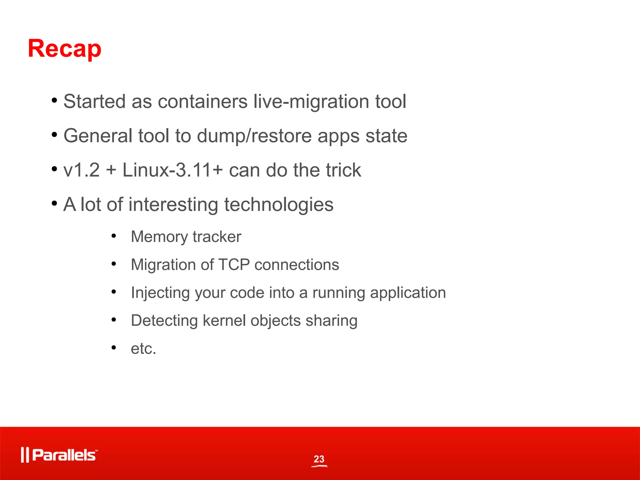 23
Recap
●
Started as containers live-migration tool
●
General tool to dump/restore apps state
●
v1.2 + Linux-3.11+ can do the trick
●
A lot of interesting technologies
●
Memory tracker
●
Migration of TCP connections
●
Injecting your code into a running application
●
Detecting kernel objects sharing
●
etc.
 