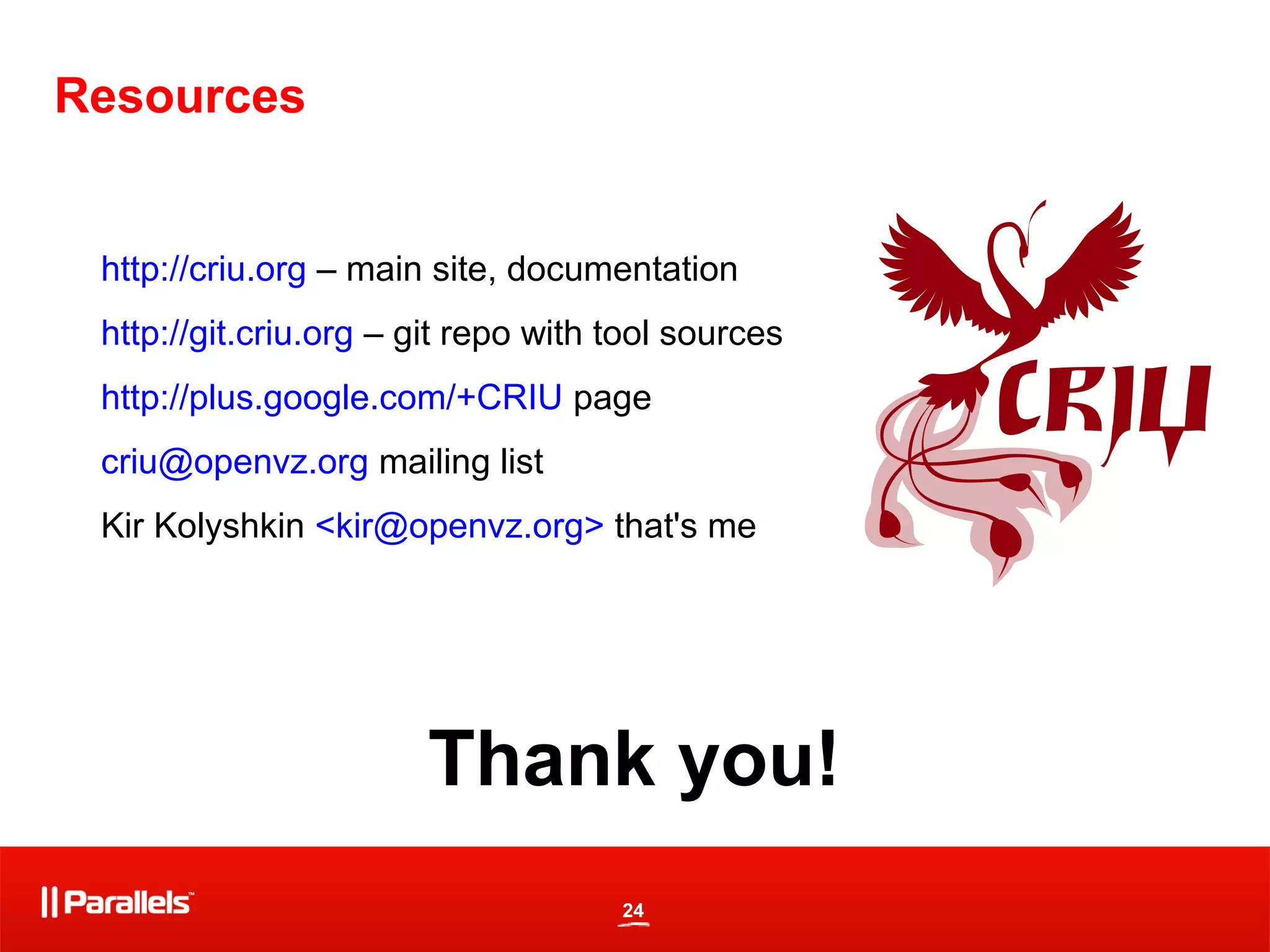 24
Resources
http://criu.org – main site, documentation
http://git.criu.org – git repo with tool sources
http://plus.google.com/+CRIU page
criu@openvz.org mailing list
Kir Kolyshkin <kir@openvz.org> that's me
Thank you!
 