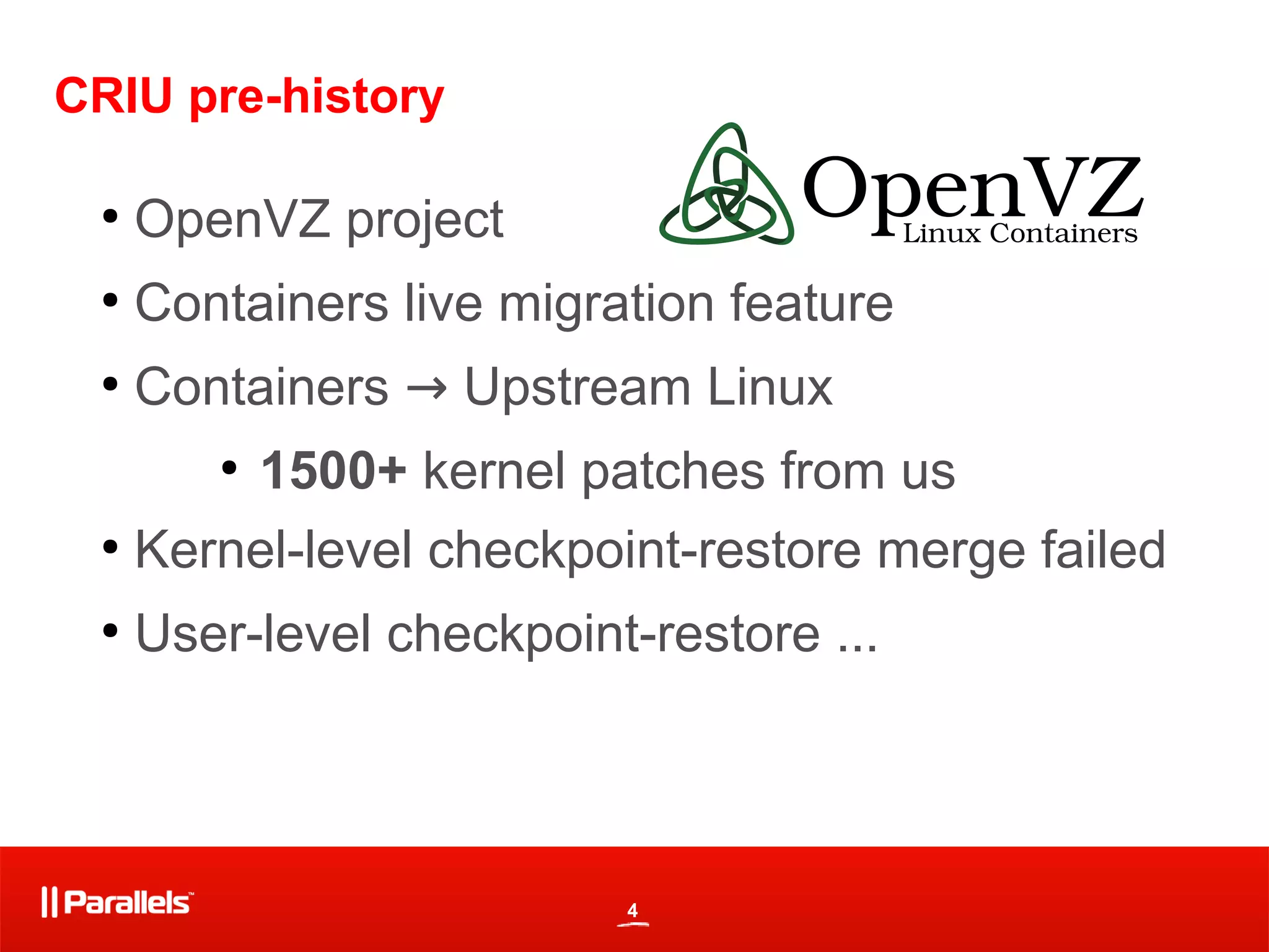 4
CRIU pre-history
●
OpenVZ project
●
Containers live migration feature
●
Containers → Upstream Linux
●
1500+ kernel patches from us
●
Kernel-level checkpoint-restore merge failed
●
User-level checkpoint-restore ...
 