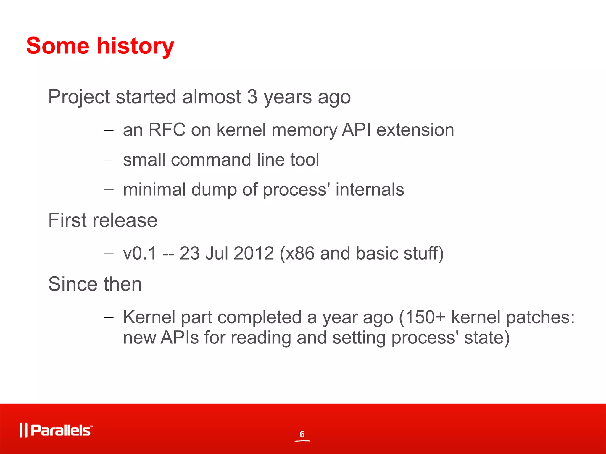 6
Some history
Project started almost 3 years ago
– an RFC on kernel memory API extension
– small command line tool
– minimal dump of process' internals
First release
– v0.1 -- 23 Jul 2012 (x86 and basic stuff)
Since then
– Kernel part completed a year ago (150+ kernel patches:
new APIs for reading and setting process' state)
 