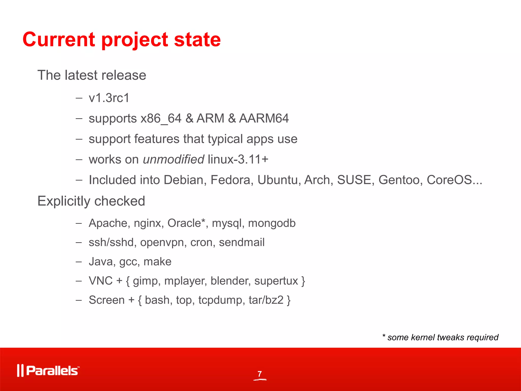 7
Current project state
The latest release
– v1.3rc1
– supports x86_64 & ARM & AARM64
– support features that typical apps use
– works on unmodified linux-3.11+
– Included into Debian, Fedora, Ubuntu, Arch, SUSE, Gentoo, CoreOS...
Explicitly checked
– Apache, nginx, Oracle*, mysql, mongodb
– ssh/sshd, openvpn, cron, sendmail
– Java, gcc, make
– VNC + { gimp, mplayer, blender, supertux }
– Screen + { bash, top, tcpdump, tar/bz2 }
* some kernel tweaks required
 