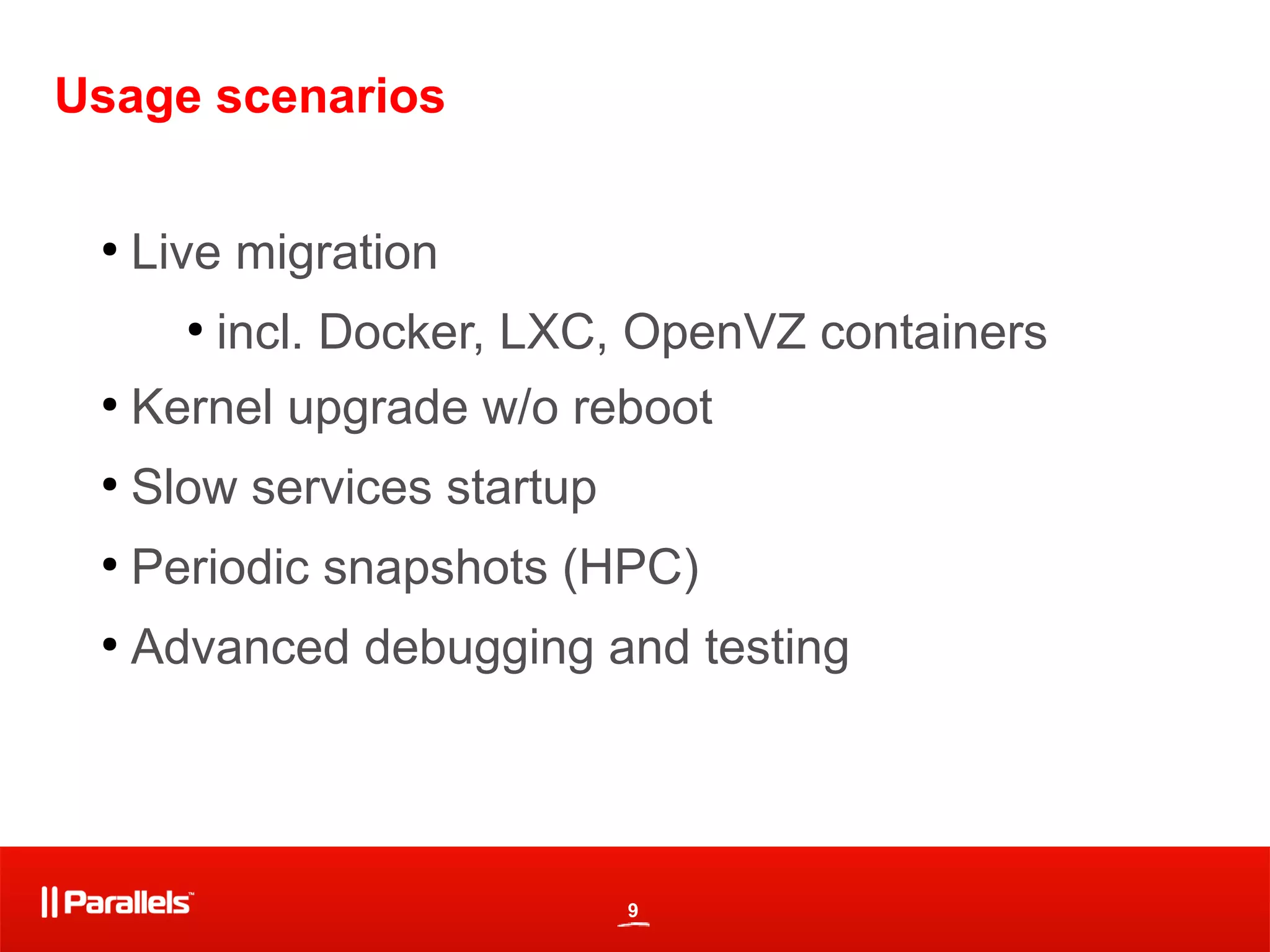 9
Usage scenarios
●
Live migration
●
incl. Docker, LXC, OpenVZ containers
●
Kernel upgrade w/o reboot
●
Slow services startup
●
Periodic snapshots (HPC)
●
Advanced debugging and testing
 